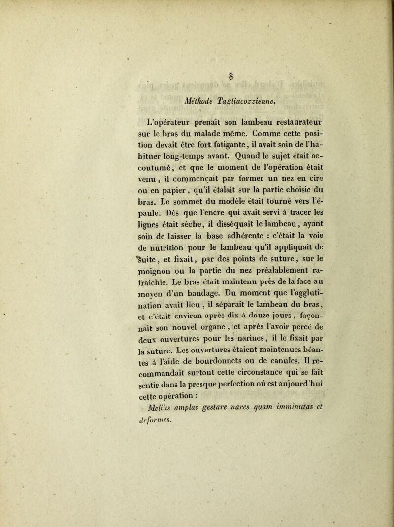 Méthode Tagliacozzienne. L’opérateur prenait son lambeau restaurateur sur le bras du malade même. Comme cette posi- tion devait être fort fatigante, il avait soin de l’ha- bituer long-temps avant. Quand le sujet était ac- coutumé, et que le moment de l’opération était venu , il commençait par former un nez en cire ou en papier, qu’il étalait sur la partie choisie du bras. Le sommet du modèle était tourné vers l’é- paule. Dès que l’encre qui avait servi à tracer les lignes était sèche, il disséquait le lambeau, ayant soin de laisser la base adhérente : c’était la voie de nutrition pour le lambeau qu’il appliquait de 'Suite, et fixait, par des points de suture, sur le moignon ou la partie du nez préalablement ra- fraîchie. Le bras était maintenu près de la face au moyen d’un bandage. Du moment que l’aggluti- nation avait lieu , il séparait le lambeau du bras, et c’était environ après dix à douze jours , façon- nait son nouvel organe , et après l’avoir percé de deux ouvertures pour les narines, il le fixait par la suture. Les ouvertures étaient maintenues béan- tes à l’aide de bourdonnets ou de canules. Il re- commandait surtout cette circonstance qui se fait sentir dans la presque perfection où est aujourd’hui cette opération : Meliàs amplas gestare nares quant imminutas et déformés.