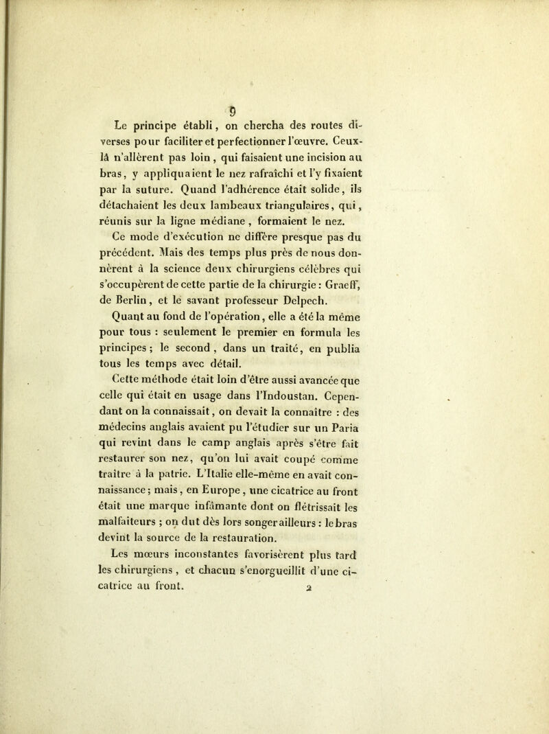 Le principe établi, on chercha des routes di- verses pour faciliter et perfectionner l’œuvre. Ceux- là n’allèrent pas loin , qui faisaient une incision au bras, y appliquaient le nez rafraîchi et l’y fixaient par la suture. Quand l’adhérence était solide, ils détachaient les deux lambeaux triangulaires, qui, réunis sur la ligne médiane , formaient le nez. Ce mode d’exécution ne diffère presque pas du précédent. Mais des temps plus près de nous don- nèrent à la science deux chirurgiens célèbres qui s’occupèrent de cette partie de la chirurgie : GraefF, de Berlin, et le savant professeur Delpech. Quant au fond de l’opération, elle a été la même pour tous : seulement le premier en formula les principes; le second, dans un traité, en publia tous les temps avec détail. Cette méthode était loin d’être aussi avancée que celle qui était en usage dans l’Indoustan. Cepen- dant on la connaissait, on devait la connaître : des médecins anglais avaient pu l’étudier sur un Paria qui revint dans le camp anglais après s’être fait restaurer son nez, qu’on lui avait coupé comme traître à la patrie. L’Italie elle-même en avait con- naissance; mais, en Europe, une cicatrice au front était une marque infamante dont on flétrissait les malfaiteurs ; on dut dès lors songer ailleurs : lebras devint la source de la restauration. Les mœurs inconstantes favorisèrent plus tard les chirurgiens, et chacun s’enorgueillit d’une ci- catrice au front. 2