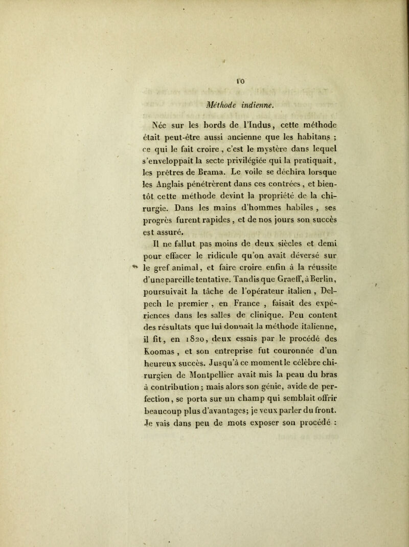 Méthode indienne. ÎNée sur les bords de l’Indus, cette méthode était peut-être aussi ancienne que les habitans ; ce qui le fait croire , c’est le mystère dans lequel s’enveloppait la secte privilégiée qui la pratiquait, les prêtres de Brama. Le voile se déchira lorsque les Anglais pénétrèrent dans ces contrées , et bien- tôt cette méthode devint la propriété de la chi- rurgie. Dans les mains d’hommes habiles , ses progrès furent rapides , et de nos jours son succès est assuré. Il ne fallut pas moins de deux siècles et demi pour effacer le ridicule qu’on avait déversé sur le gref animal, et faire croire enfin à la réussite d’une pareille tentative. Tandis que Graeff, à Berlin, poursuivait la tâche de l’opérateur italien , Del- pech le premier , en France , faisait des expé- riences dans les salles de clinique. Peu content des résultats que lui donnait la méthode italienne, il fit, en 1820, deux essais par le procédé des Roomas , et son entreprise fut couronnée d’un heureux succès. Jusqu’à ce moment le célèbre chi- rurgien de Montpellier avait mis la peau du bras à contribution ; mais alors son génie, avide de per- fection , se porta sur un champ qui semblait offrir beaucoup plus d’avantages; je veux parler du front. Je vais dans peu de mots exposer son procédé :