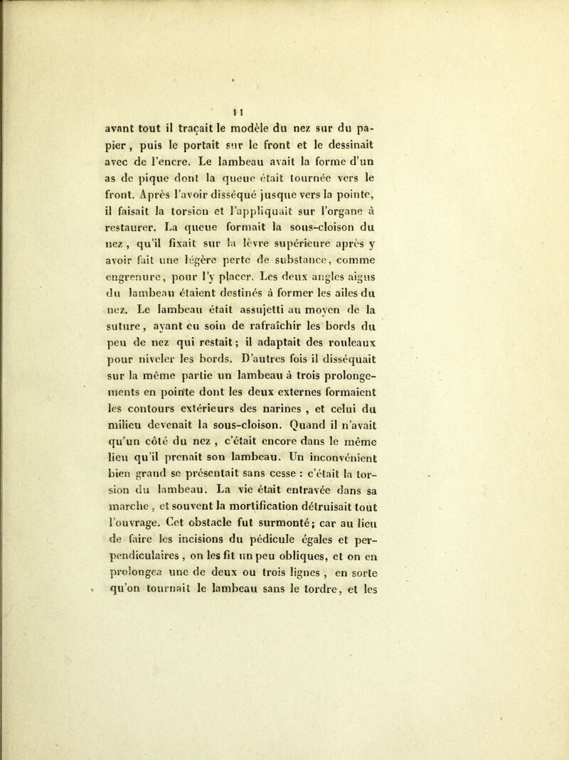 pier , puis le portait sur le front et le dessinait avec de l’encre. Le lambeau avait la forme d’un as de pique dont la queue était tournée vers le front. Après l’avoir disséqué jusque vers la pointe, il faisait la torsion et l’appliquait sur l’organe à restaurer. La queue formait la sous-cloison du nez , qu’il fixait sur la lèvre supérieure après y avoir fait une légère perte de substance, comme engrenure, pour l’y placer. Les deux angles aigus du lambeau étaient destinés à former les ailes du nez. Le lambeau était assujetti au moyen de la suture, ayant eu soin de rafraîchir les bords du peu de nez qui restait ; il adaptait des rouleaux pour niveler les bords. D’autres fois il disséquait sur la même partie un lambeau à trois prolonge- ments en pointe dont les deux externes formaient les contours extérieurs des narines , et celui du milieu devenait la sous-cloison. Quand il n’avait qu’un côté du nez , c’était encore dans le même lien qu’il prenait son lambeau. Un inconvénient bien grand se présentait sans cesse : c’était la tor- sion du lambeau. La vie était entravée dans sa marche , et souvent la mortification détruisait tout l’ouvrage. Cet obstacle fut surmonté; car au lieu de faire les incisions du pédicule égales et per- pendiculaires , on les fit un peu obliques, et on en prolongea une de deux ou trois lignes , en sorte qu’on tournait le lambeau sans le tordre, et les