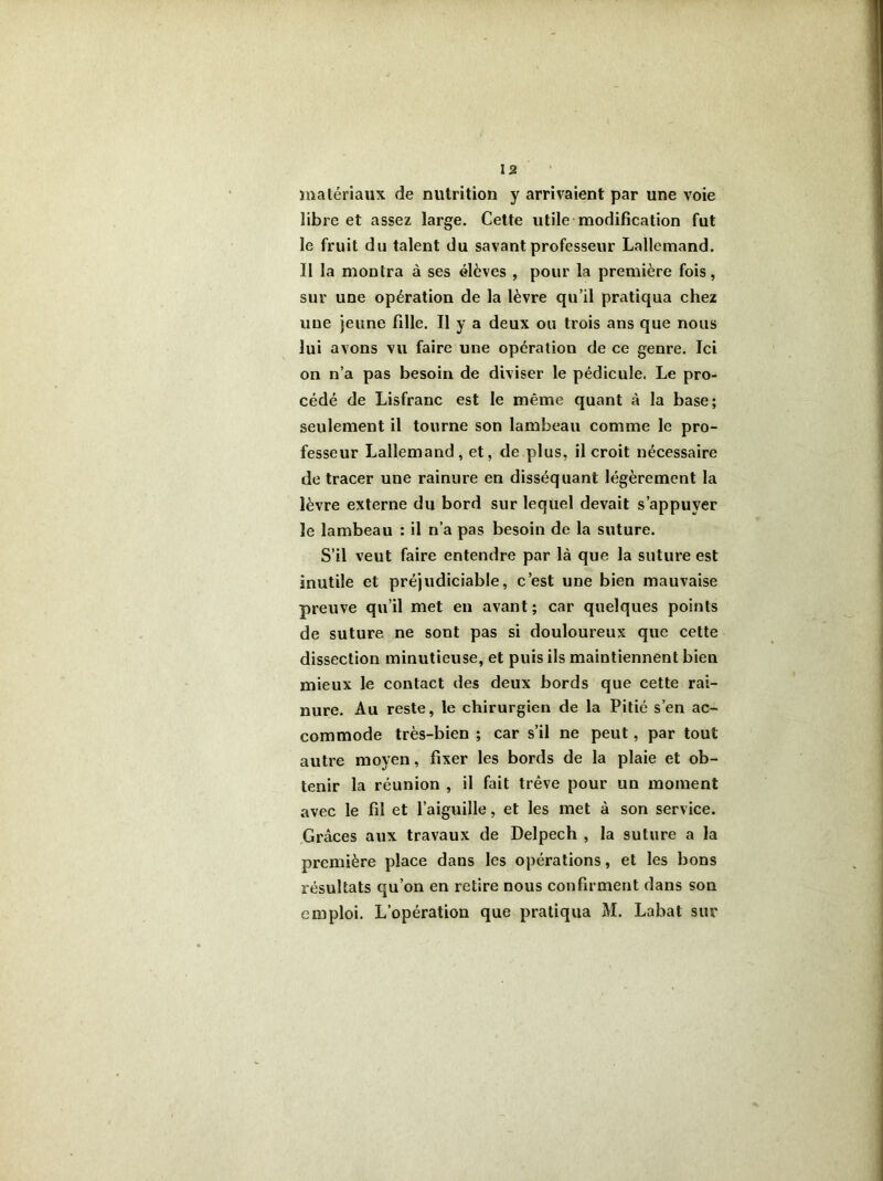 matériaux de nutrition y arrivaient par une voie libre et assez large. Cette utile modification fut le fruit du talent du savant professeur Lallemand. Il la montra à ses élèves , pour la première fois, sur une opération de la lèvre qu’il pratiqua chez une jeune fille. Il y a deux ou trois ans que nous lui avons vu faire une opération de ce genre. Ici on n’a pas besoin de diviser le pédicule. Le pro- cédé de Lisfranc est le même quant à la base; seulement il tourne son lambeau comme le pro- fesseur Lallemand, et, de plus, il croit nécessaire de tracer une rainure en disséquant légèrement la lèvre externe du bord sur lequel devait s’appuyer le lambeau : il n’a pas besoin de la suture. S’il veut faire entendre par là que la suture est inutile et préjudiciable, c’est une bien mauvaise preuve qu’il met en avant; car quelques points de suture ne sont pas si douloureux que cette dissection minutieuse, et puis ils maintiennent bien mieux le contact des deux bords que cette rai- nure. Au reste, le chirurgien de la Pitié s’en ac- commode très-bien ; car s’il ne peut, par tout autre moyen, fixer les bords de la plaie et ob- tenir la réunion , il fait trêve pour un moment avec le fil et l’aiguille, et les met à son service. Grâces aux travaux de Delpech , la suture a la première place dans les opérations, et les bons résultats qu’on en retire nous confirment dans son emploi. L’opération que pratiqua M. Labat sur