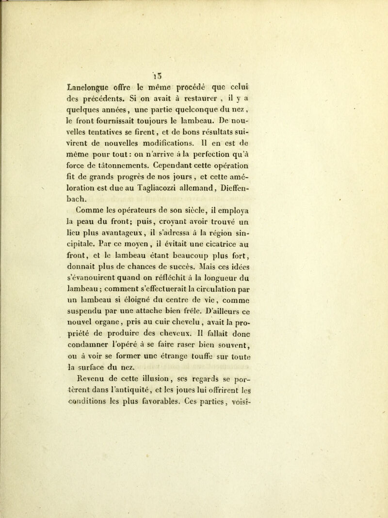 Lanelongue offre le même procédé que celui des précédents. Si on avait à restaurer , il y a quelques années, une partie quelconque du nez , le front fournissait toujours le lambeau. De nou- velles tentatives se firent, et de bons résultats sui- virent de nouvelles modifications. 11 en est de même pour tout: on n’arrive à la perfection qu’à force de tâtonnements. Cependant cette opération fit de grands progrès de nos jours , et cette amé- loration est due au Tagliacozzi allemand, Dieffen- bach. Comme les opérateurs de son siècle, il employa la peau du front; puis, croyant avoir trouvé un lieu plus avantageux, il s’adressa à la région sin- cipitale. Par ce moyen, il évitait une cicatrice au front, et le lambeau étant beaucoup plus fort, donnait plus de chances de succès. Mais ces idées s’évanouirent quand on réfléchit à la longueur du lambeau ; comment s’effectuerait la circulation par un lambeau si éloigné du centre de vie, comme suspendu par une attache bien frêle. D’ailleurs ce nouvel organe, pris au cuir chevelu , avait la pro- priété de produire des cheveux. II fallait donc condamner l’opéré à se faire raser bien souvent, ou à voir se former une étrange touffe sur toute la surface du nez. Revenu de cette illusion, ses regards se por- tèrent dans l’antiquité, et les joues lui offrirent les conditions les plus favorables. Ces parties, vois?-