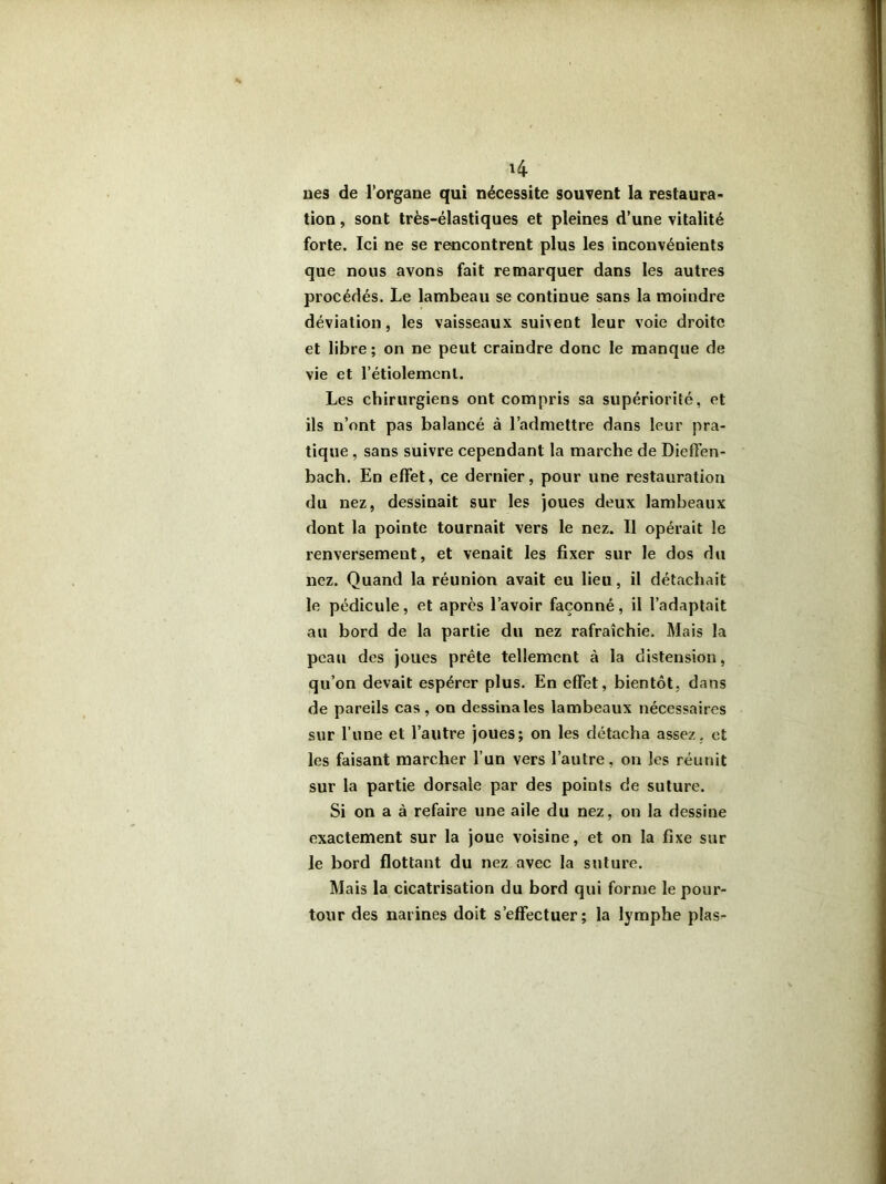 *4 lies de l’organe qui nécessite souvent la restaura- tion , sont très-élastiques et pleines d’une vitalité forte. Ici ne se rencontrent plus les inconvénients que nous avons fait remarquer dans les autres procédés. Le lambeau se continue sans la moindre déviation, les vaisseaux suivent leur voie droite et libre; on ne peut craindre donc le manque de vie et l’étiolemenl. Les chirurgiens ont compris sa supériorité, et ils n’ont pas balancé à l’admettre dans leur pra- tique , sans suivre cependant la marche de Dieffen- bach. En effet, ce dernier, pour une restauration du nez, dessinait sur les joues deux lambeaux dont la pointe tournait vers le nez. Il opérait le renversement, et venait les fixer sur le dos du nez. Quand la réunion avait eu lieu, il détachait le pédicule, et après l’avoir façonné, il l’adaptait au bord de la partie du nez rafraîchie. Mais la peau des joues prête tellement à la distension, qu’on devait espérer plus. En effet, bientôt, dans de pareils cas , on dessina les lambeaux nécessaires sur l’une et l’autre joues; on les détacha assez, et les faisant marcher l’un vers l’autre, on les réunit sur la partie dorsale par des poiuts c!e suture. Si on a à refaire une aile du nez, on la dessine exactement sur la joue voisine, et on la fixe sur le bord flottant du nez avec la suture. Mais la cicatrisation du bord qui forme le pour- tour des narines doit s’effectuer; la lymphe plas-