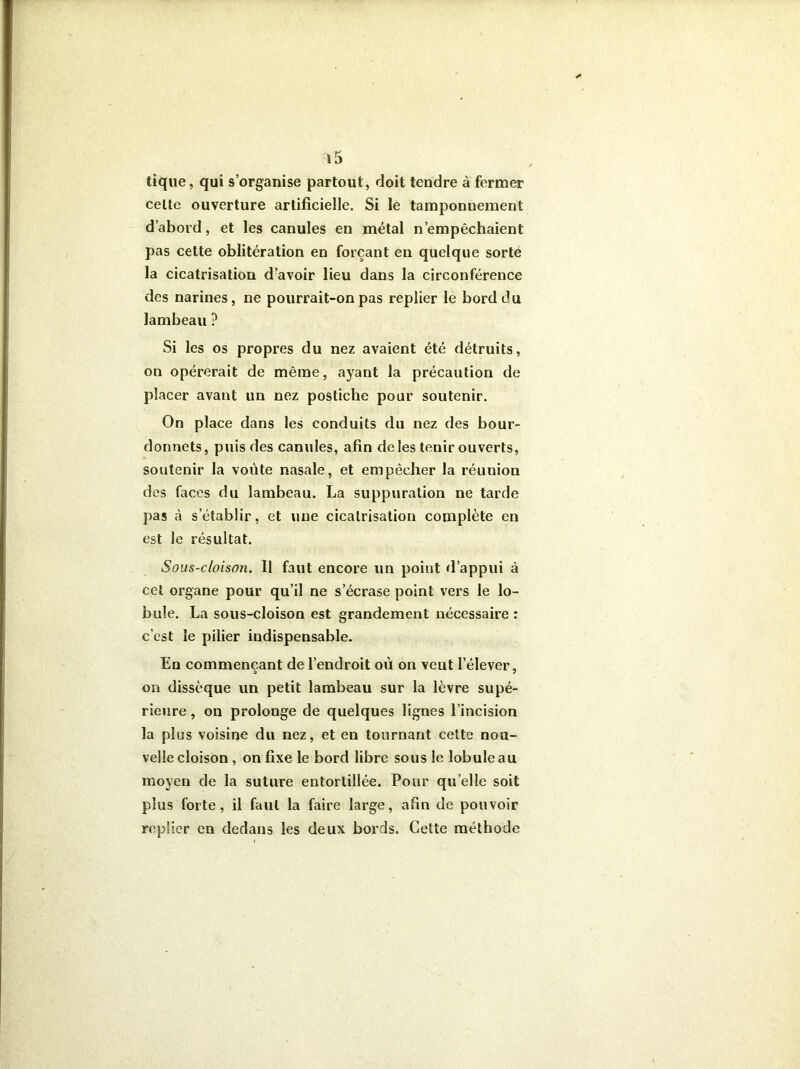 tique, qui s’organise partout, doit tendre à fermer celte ouverture artificielle. Si le tamponnement d’abord, et les canules en métal n’empêchaient pas cette oblitération en forçant en quelque sorte la cicatrisation d’avoir lieu dans la circonférence des narines, ne pourrait-on pas replier le bord du lambeau ? Si les os propres du nez avaient été détruits, on opérerait de même, ayant la précaution de placer avant un nez postiche pour soutenir. On place dans les conduits du nez des bour- donnets, puis des canules, afin de les tenir ouverts, soutenir la voûte nasale, et empêcher la réunion des faces du lambeau. La suppuration ne tarde pas à s’établir, et une cicatrisation complète en est le résultat. Sous-cloison. Il faut encore un point d’appui à cet organe pour qu’il ne s’écrase point vers le lo- bule. La sous-cloison est grandement nécessaire: c’est le pilier indispensable. En commençant de l’endroit où on veut l’élever, on dissèque un petit lambeau sur la lèvre supé- rieure , on prolonge de quelques lignes l’incision la plus voisine du nez, et en tournant cette nou- velle cloison , on fixe le bord libre sous le lobule au moyen de la suture entortillée. Pour qu elle soit plus forte, il faut la faire large, afin de pouvoir replier en dedans les deux bords. Cette méthode