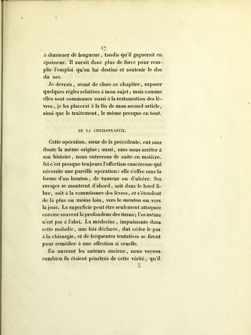 à diminuer de longueur, tandis qu’il gagnerait en épaisseur. Il aurait donc plus de force pour rem- plir l’emploi qu’on lui destine et soutenir le dos du nez. Je devrais , avant de clore ce chapitre, exposer quelques règles relatives à mon sujet ; mais comme elles sont communes aussi à la restauration des lè- vres , je les placerai à la fin de mon second article, ainsi que le traitement, le même presque en tout. DE LA CHEILOPIASTIE. Cette opération, sœur de la précédente, eut sans doute la même origine; aussi, sans nous arrêter à son histoire, nous entrerons de suite en matière. Ici c’est presque toujours l’affection cancéreuse qui nécessite une pareille opération : elle s’offre sous la forme d’un bouton, de tumeur ou d’ulcère. Ses ravages se montrent d’abord , soit dans le bord li- bre, soit à la commissure des lèvres, et s’étendent de là plus ou moins loin, vers le menton ou vers la joue. La superficie peut être seulement attaquée comme souvent la profondeur des tissus ; l’os même n’est pas à l’abri. La médecine, impuissante dans cette maladie, une fois déclarée, dut céder le pas à la chirurgie, et de fréquentes tentatives se firent pour remédier à une affection si cruelle. En ouvrant les auteurs anciens , nous voyons combien ils étaient pénétrés de cette vérité, qu’il o