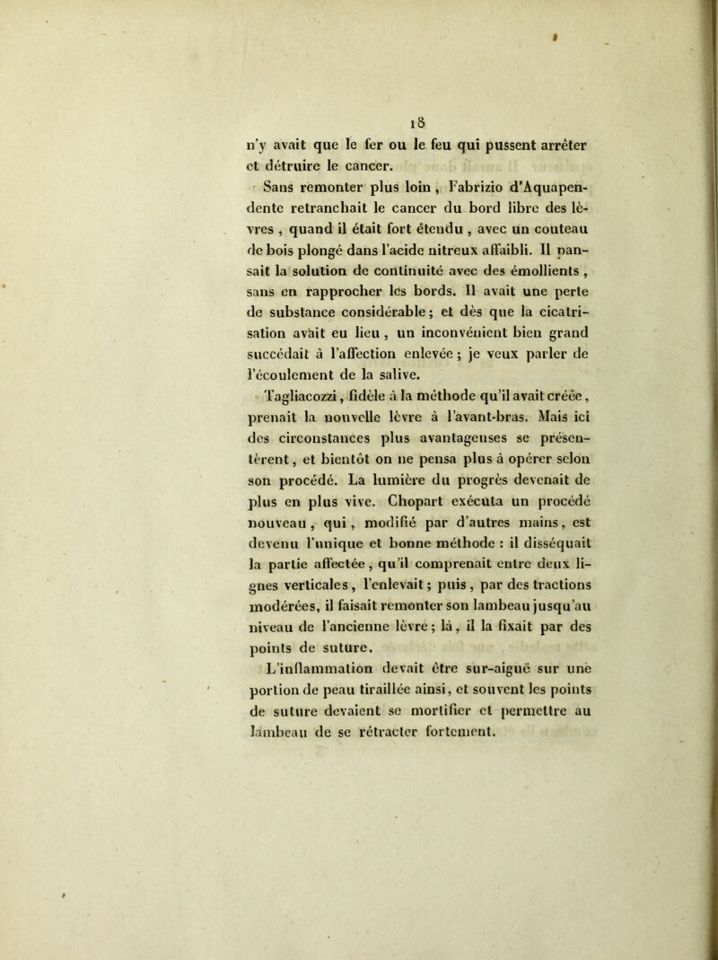 îS n’y avait que le fer ou le feu qui pussent arrêter et détruire le cancer. Sans remonter plus loin , Fabrizio d’Aquapen- dente retranchait le cancer du bord libre des lè- vres , quand il était fort étendu , avec un couteau de bois plongé dans l’acide nitreux affaibli. Il pan- sait la solution de continuité avec des émollients , sans en rapprocher les bords. Il avait une perte de substance considérable ; et dès que la cicatri- sation avàit eu lieu , un inconvénient bien grand succédait à l’affection enlevée ; je veux parler de l’écoulement de la salive. Tagliacozzi, fidèle à la méthode qu’il avait créée, prenait la nouvelle lèvre à l’avant-bras. Mais ici des circonstances plus avantageuses se présen- tèrent, et bientôt on ne pensa plus à opérer selon son procédé. La lumière du progrès devenait de plus en plus vive. Chopart exécuta un procédé nouveau, qui, modifié par d’autres mains, est devenu l’unique et bonne méthode : il disséquait la partie affectée, qu’il comprenait entre deux li- gnes verticales , l’enlevait ; puis , par des tractions modérées, il faisait remonter son lambeau jusqu’au niveau de l’ancienne lèvre ; là, il la fixait par des points de suture. L’inflammation devait être sur-aiguë sur une portion de peau tiraillée ainsi, et souvent les points de suture devaient se mortifier et permettre au lambeau de se rétracter fortement.