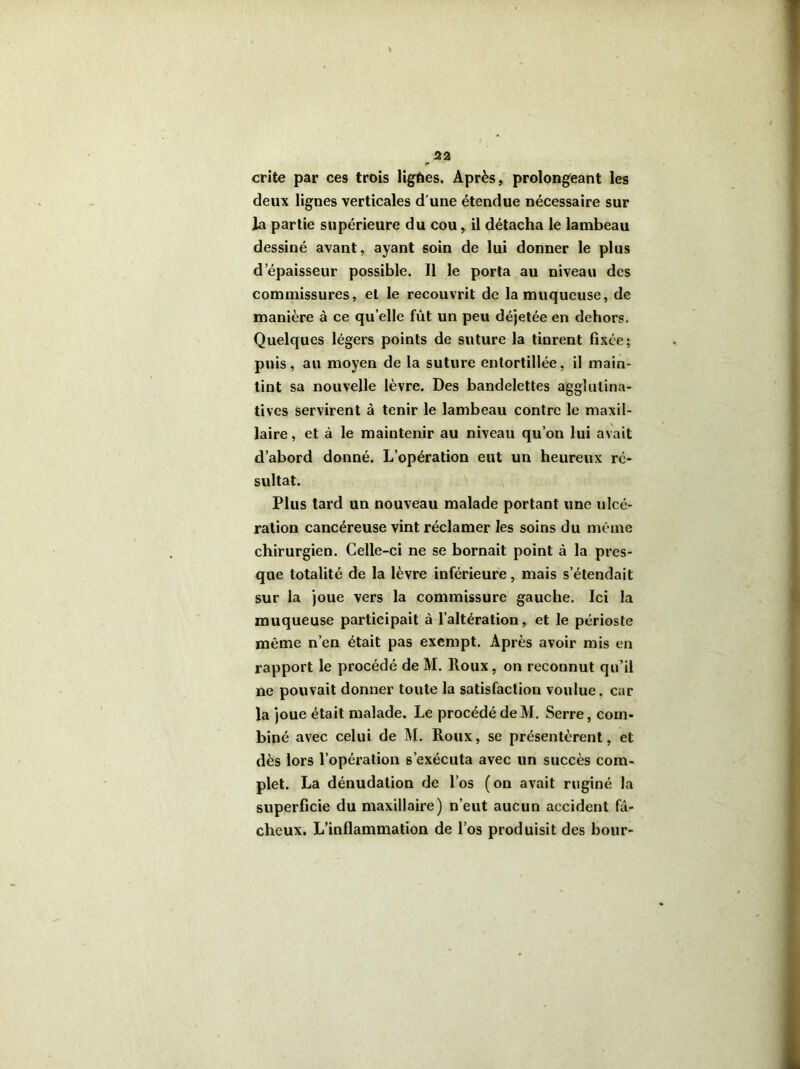 crite par ces trois ligùes. Après, prolongeant les deux lignes verticales d'une étendue nécessaire sur la partie supérieure du cou, il détacha le lambeau dessiné avant, ayant soin de lui donner le plus d épaisseur possible. Il le porta au niveau des commissures, et le recouvrit de la muqueuse, de manière à ce qu’elle fût un peu déjetée en dehors. Quelques légers points de suture la tinrent fixée; puis, au moyen de la suture entortillée, il main- tint sa nouvelle lèvre. Des bandelettes agglutina- tives servirent à tenir le lambeau contre le maxil- laire , et à le maintenir au niveau qu’on lui avait d’abord donné. L’opération eut un heureux ré- sultat. Plus tard un nouveau malade portant une ulcé- ration cancéreuse vint réclamer les soins du même chirurgien. Celle-ci ne se bornait point à la pres- que totalité de la lèvre inférieure, mais s’étendait sur la joue vers la commissure gauche. Ici la muqueuse participait à l’altération, et le périoste même n’en était pas exempt. Après avoir mis en rapport le procédé de M. Roux, on reconnut qu’il ne pouvait donner toute la satisfaction voulue, car la joue était malade. Le procédé de M. Serre, com- biné avec celui de M. Roux, se présentèrent, et dès lors l’opération s’exécuta avec un succès com- plet. La dénudation de l’os (on avait ruginé la superficie du maxillaire) n’eut aucun accident fâ- cheux. L’inflammation de l’os produisit des bour-