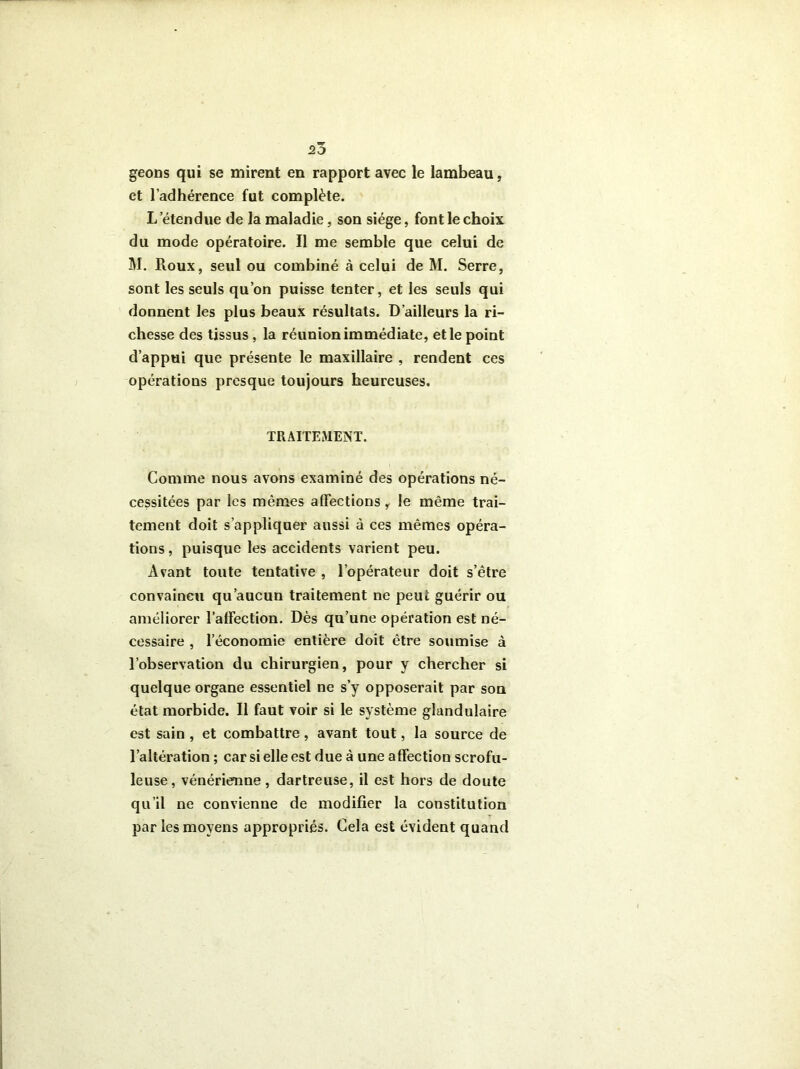 20 geons qui se mirent en rapport avec le lambeau, et l’adhérence fut complète. L'étendue de la maladie, son siège, font le choix du mode opératoire. Il me semble que celui de M. Roux, seul ou combiné à celui de M. Serre, sont les seuls qu’on puisse tenter, et les seuls qui donnent les plus beaux résultats. D’ailleurs la ri- chesse des tissus, la réunion immédiate, et le point d’appui que présente le maxillaire , rendent ces opérations presque toujours heureuses. TRAITEMENT. Comme nous avons examiné des opérations né- cessitées par les mêmes affections r le même trai- tement doit s’appliquer aussi à ces mêmes opéra- tions, puisque les accidents varient peu. Avant toute tentative , l’opérateur doit s’être convaincu qu’aucun traitement ne peut guérir ou améliorer l’affection. Dès qu’une opération est né- cessaire , l’économie entière doit être soumise à l’observation du chirurgien, pour y chercher si quelque organe essentiel ne s’y opposerait par son état morbide. Il faut voir si le système glandulaire est sain , et combattre, avant tout, la source de l’altération ; car si elle est due à une affection scrofu- leuse, vénérienne, dartreuse, il est hors de doute qu’il ne convienne de modifier la constitution par les moyens appropriés. Cela est évident quand