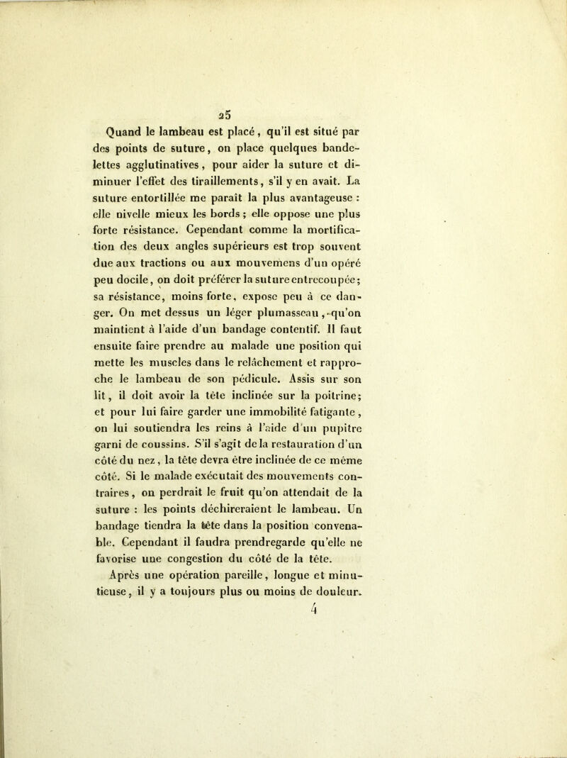 a5 Quand le lambeau est placé, qu’il est situé par des points de suture, on place quelques bande- lettes agglutinatives, pour aider la suture et di- minuer l’effet des tiraillements, s’il y en avait. La suture entortillée me paraît la plus avantageuse : elle nivelle mieux les bords ; elle oppose une plus forte résistance. Cependant comme la mortifica- tion des deux angles supérieurs est trop souvent due aux tractions ou aux mouvemens d’un opéré peu docile, on doit préférer la suture entrecoupée; sa résistance, moins forte, expose peu à ce dan- ger. On met dessus un léger plumasseau , qu’on maintient à l’aide d’un bandage contentif. 11 faut ensuite faire prendre au malade une position qui mette les muscles dans le relâchement et rappro- che le lambeau de son pédicule. Assis sur son lit, il doit avoir la tête inclinée sur la poitrine; et pour lui faire garder une immobilité fatigante , on lui soutiendra les reins à l’aide d'un pupitre garni de coussins. S’il s’agit delà restauration d’un côté du nez, la tête devra être inclinée de ce même côté. Si le malade exécutait des mouvements con- traires, on perdrait le fruit qu’on attendait de la suture : les points déchireraient le lambeau. Un bandage tiendra la tête dans la position convena- ble. Cependant il faudra prendregarde quelle ne favorise une congestion du côté de la tête. Après une opération pareille, longue et minu- tieuse, il y a toujours plus ou moins de douleur.