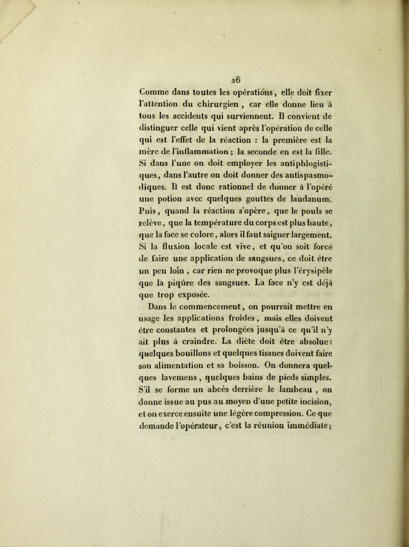 a6 Comme dans toutes les opérations, elle doit fixer l’attention du chirurgien , car elle donne lieu à tous les accidents qui surviennent. Il convient de distinguer celle qui vient après l’opération de celle qui est l'effet de la réaction : la première est la mère de 1’iuflammation ; la seconde en est la fille. Si dans l’une on doit employer les antiphlogisti- ques, dans l’autre on doit donner des antispasmo- diques. Il est donc rationnel de donner à l’opéré une potion avec quelques gouttes de laudanum. Puis, quand la réaction s’opère, que le pouls se relève, que la température du corps est plus haute, que la face se colore, alors il faut saigner largement. Si la fluxion locale est vive, et qu’ou soit forcé de faire une application de sangsues, ce doit être lin peu loin , car rien ne provoque plus l’érysipèle que la piqûre des sangsues. La face n’y est déjà que trop exposée. Dans le commencement, on pourrait mettre en usage les applications froides , mais elles doivent être constantes et prolongées jusqu’à ce qu’il n’y ait plus à craindre. La diète doit être absolue: quelques bouillons et quelques tisanes doivent faire son alimentation et sa boisson. On donnera quel- ques lavemens , quelques bains de pieds simples. S’il se forme un abcès derrière le lambeau , on donne issue au pus au moyen d’une petite incision, et on exerce ensuite une légère compression. Ce que demande l’opérateur, c’est la réunion immédiate;