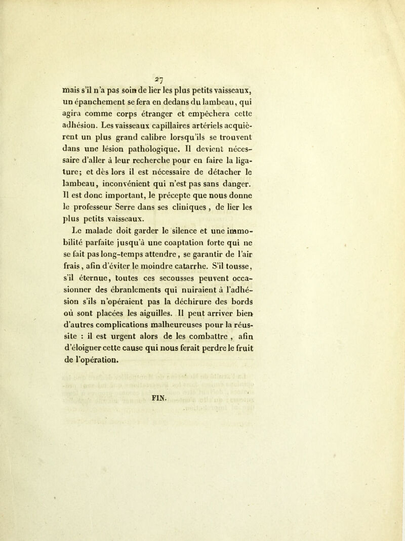 21 mais s’il n’a pas soin de lier les plus petits vaisseaux, un épanchement se fera en dedans du lambeau, qui agira comme corps étranger et empêchera cette adhésion. Les vaisseaux capillaires artériels acquiè- rent un plus grand calibre lorsqu’ils se trouvent dans une lésion pathologique. Il devient néces- saire d’aller à leur recherche pour en faire la liga- ture; et dès lors il est nécessaire de détacher le lambeau, inconvénient qui n’est pas sans danger. Il est donc important, le précepte que nous donne le professeur Serre dans ses cliniques , de lier les plus petits vaisseaux. Le malade doit garder le silence et une immo- bilité parfaite jusqu’à une coaptation forte qui ne se fait pas long-temps attendre, se garantir de l’air frais, afin d’éviter le moindre catarrhe. S’il tousse, s’il éternue, toutes ces secousses peuvent occa- sionner des ébranlements qui nuiraient à l’adhé- sion s’ils n’opéraient pas la déchirure des bords où sont placées les aiguilles. Il peut arriver bien d’autres complications malheureuses pour la réus- site : il est urgent alors de les combattre , afin d’éloiguer cette cause qui nous ferait perdre le fruit de l’opération. FIN.