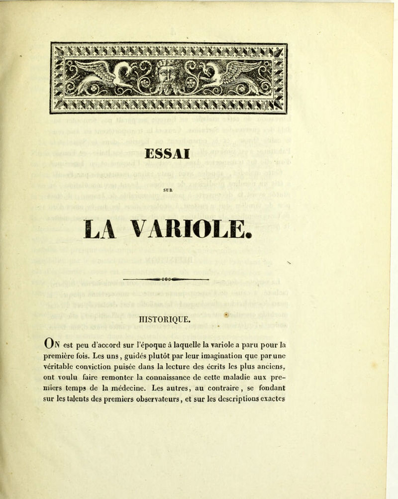 ESSAI SUR LA VARIOLE. HISTORIQUE. On est peu d’accord sur l’époque à laquelle la variole a paru pour la première fois. Les uns, guidés plutôt par leur imagination que par une véritable conviction puisée dans la lecture des écrits les plus anciens, ont voulu faire remonter la connaissance de cette maladie aux pre- miers temps de la médecine. Les autres, au contraire, se fondant sur les talents des premiers observateurs, et sur les descriptions exactes