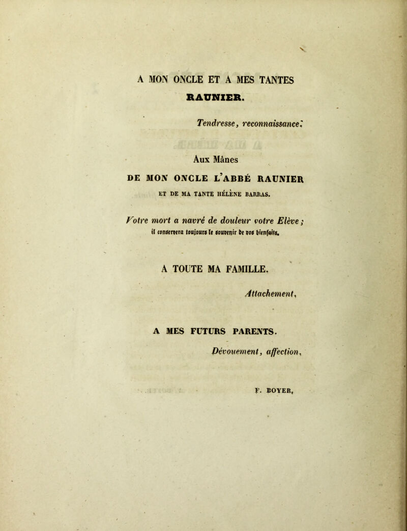 A MON ONCLE ET A MES TANTES RAUNIER. Tendresse, reconnaissance Aux Mânes DE MON ONCLE L’ABBÉ RAUNIER ET DE MA TANTE HELENE BARRAS. Votre mort a navré de douleur votre Elève ; il conservera toujours le souvenir te vos bienfaits. A TOUTE MA FAMILLE. Attachement, A MES FUTURS PARENTS. Dévouement, affection,