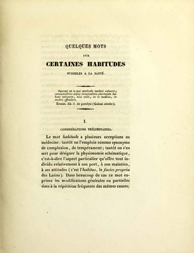 SUR CERTAINES HABITUDES NUISIBLES A LA SANTÉ. Oportet lit is qui methodo mederi voluefit} consuetudinis atque insuetudinis plurimam ha- beat rationem, nisi velit, in re medica, in multis offendere. Erasist. lib. 2. de paralysi (Galeni citatio). I. CONSIDÉRATIONS PRÉLIMINAIRES. Le mot habitude a plusieurs acceptions en médecine: tantôt on l’emploie comme synonyme de complexion, de tempérament ; tantôt on s’en sert pour désigner la physionomie schématique, c’est-à-dire l’aspect particulier qu’offre tout in- dividu relativement à son port, à son maintien, à ses attitudes (c’est l'habitus, le fades propria des Latins). Dans beaucoup de cas ce mot ex- prime les modifications générales ou partielles ducs à la répétition fréquente des mêmes causes;