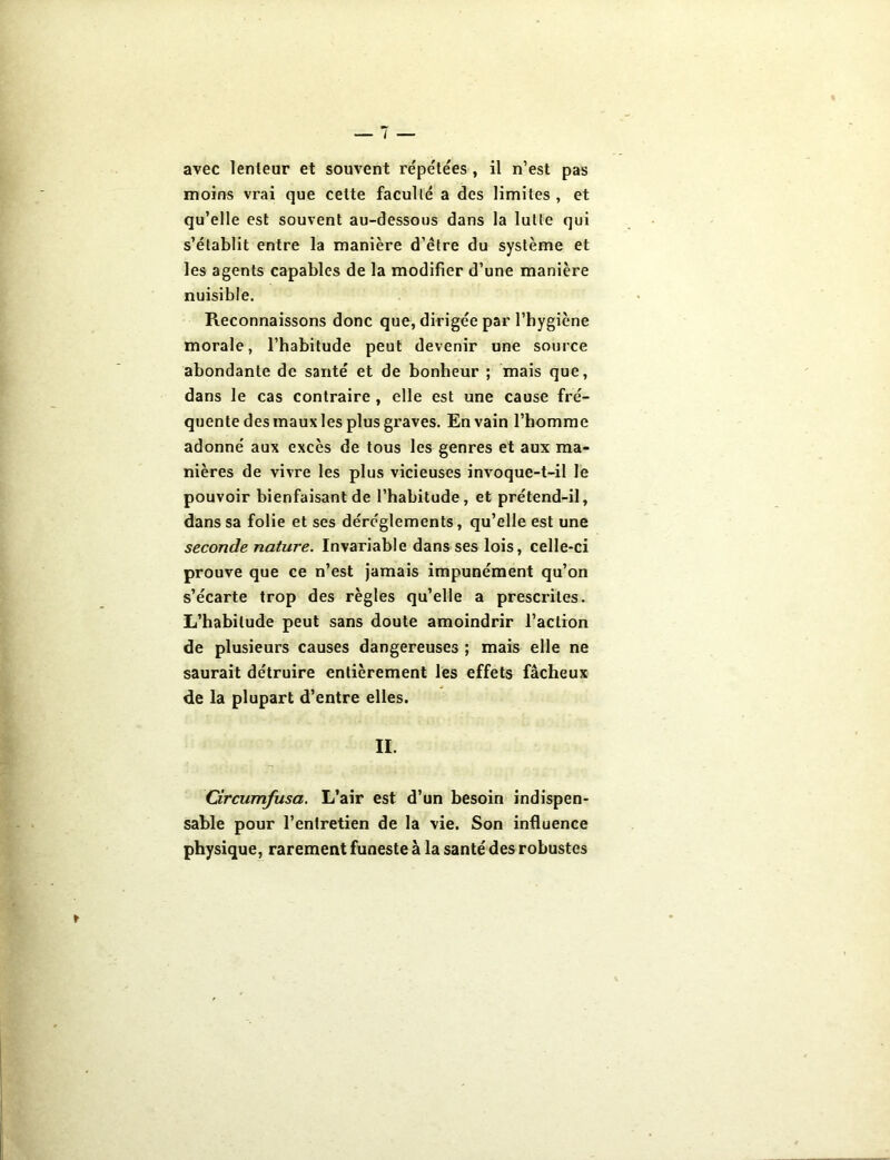 avec lenleur et souvent répétées , il n’est pas moins vrai que celte faculté a des limites , et qu’elle est souvent au-dessous dans la lutte qui s’établit entre la manière d’être du système et les agents capables de la modifier d’une manière nuisible. Reconnaissons donc que, dirigée par l’hygiène morale, l’habitude peut devenir une source abondante de santé et de bonheur ; mais que, dans le cas contraire , elle est une cause fré- quente des maux les plus graves. En vain l’homme adonné aux excès de tous les genres et aux ma- nières de vivre les plus vicieuses invoque-t-il le pouvoir bienfaisant de l’habitude, et prétend-il, dans sa folie et ses déréglements, qu’elle est une seconde nature. Invariable dans ses lois, celle-ci prouve que ce n’est jamais impunément qu’on s’écarte trop des règles qu’elle a prescrites. L’habitude peut sans doute amoindrir l’action de plusieurs causes dangereuses ; mais elle ne saurait détruire entièrement les effets fâcheux de la plupart d’entre elles. IL Circumfusa. L’air est d’un besoin indispen- sable pour l’entretien de la vie. Son influence physique, rarement funeste à la santé des robustes