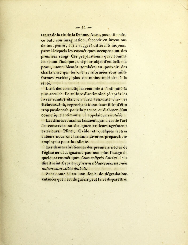 —11 — tantes de la vie de la femme. Aussi, pour atteindre ce but, son imagination, féconde en inventions de tout genre, lui a suggéré différents moyens, parmi lesquels les cosmétiques occupent un des premiers rangs. Ces préparations, qui , comme leur nom l’indique, ont pour objet d’embellir la peau , sont bientôt tombées au pouvoir des charlatans, qui les ont transformées sous mille formes variées, plus ou moins nuisibles à la santé. L’art des cosmétiques remonte à l’antiquité la plus reculée. Le sulfure d’antimoine (d’après les livres saints) était un fard très-usité chez les Hébreux. Job, reprochant à une de ses filles d’étre trop passionnée pour la parure et d’abuser d’un cosmétique antimonial, l’appelait vas è s/ibio. Les dames romaines faisaient grand cas de l’art de conserver ou d’augmenter leurs agréments extérieurs. Pline , Ovide et quelques autres auteurs nous ont transmis diverses préparations employées pour la toilette. Les dames chrétiennes des premiers siècles de l’église ne dédaignaient pas non plus l’usage de quelques cosmétiques. Cum collyrio Chrisli, leur disait saint Cyprien ,faciem abluereoporlet, non aulem cum stibio diaboli. Sans doute il est une foule de dégradations cutanées que l’art de guérir peut faire disparaître;