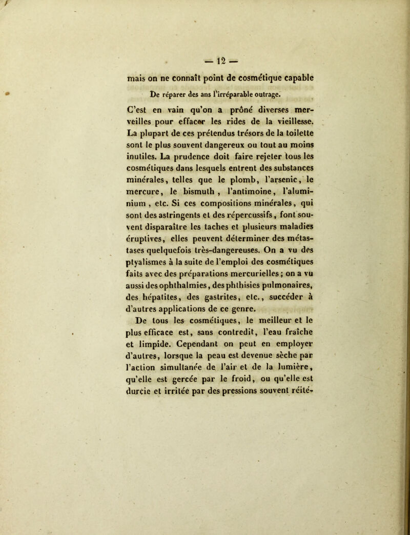 mais on ne connaît point de cosmétique capable De réparer des ans l'irréparable outrage. C’est en vain qu’on a prôné diverses mer- veilles pour effacer les rides de la vieillesse. La plupart de ces prétendus trésors de la toilette sont le plus souvent dangereux ou tout au moins inutiles. La prudence doit faire rejeter tous les cosmétiques dans lesquels entrent des substances minérales, telles que le plomb, l’arsenic, le mercure, le bismuth, l’antimoine, l’alumi- nium , etc. Si ces compositions minérales, qui sont des astringents et des répercussifs, font sou- vent disparaître les taches et plusieurs maladies éruptives, elles peuvent déterminer des métas- tases quelquefois très-dangereuses. On a vu des ptyalismes à la suite de l’emploi des cosmétiques faits avec des préparations mercurielles ; on a vu aussi des ophthalmies, des phthisics pulmonaires, des hépatites, des gastrites, etc., succéder à d’autres applications de ce genre. De tous les cosmétiques, le meilleur et le plus efficace est, sans contredit, l’eau fraîche et limpide. Cependant on peut en employer d’autres, lorsque la peau est devenue sèche par l’action simultanée de l’air et de la lumière, qu’elle est gercée par le froid, ou qu’elle est durcie et irritée par des pressions souvent réité-