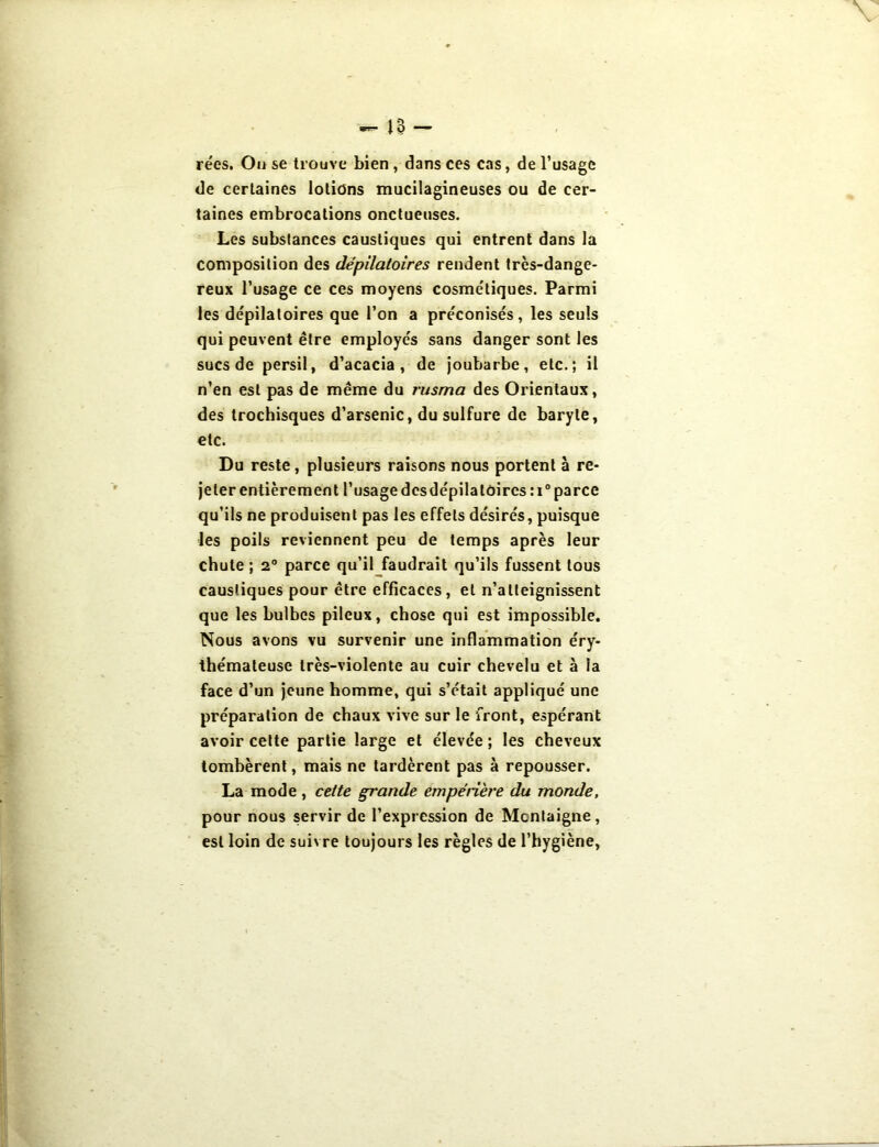 rées. Ou se trouve bien , dans ces cas, de l’usage de certaines lotions mucilagineuses ou de cer- taines embrocations onctueuses. Les substances caustiques qui entrent dans la composition des dépilatoires rendent très-dange- reux l’usage ce ces moyens cosmétiques. Parmi les dépilatoires que l’on a préconisés, les seuls qui peuvent être employés sans danger sont les sucs de persil, d’acacia , de joubarbe, etc.; il n’en est pas de même du rusma des Orientaux, des trochisques d’arsenic, du sulfure de baryte, etc. Du reste, plusieurs raisons nous portent à re- jeter entièrement l’usage des dépilatoires : i° parce qu’ils ne produisent pas les effets désirés, puisque les poils reviennent peu de temps après leur chute ; 2° parce qu’il faudrait qu’ils fussent tous caustiques pour être efficaces, et n’atteignissent que les bulbes pileux, chose qui est impossible. Nous avons vu survenir une inflammation éry- thémateuse très-violente au cuir chevelu et à la face d’un jeune homme, qui s’était appliqué une préparation de chaux vive sur le front, espérant avoir cette partie large et élevée ; les cheveux tombèrent, mais ne tardèrent pas à repousser. La mode , cette grande empérière du monde, pour nous servir de l’expression de Montaigne, est loin de suivre toujours les règles de l’hygiène,