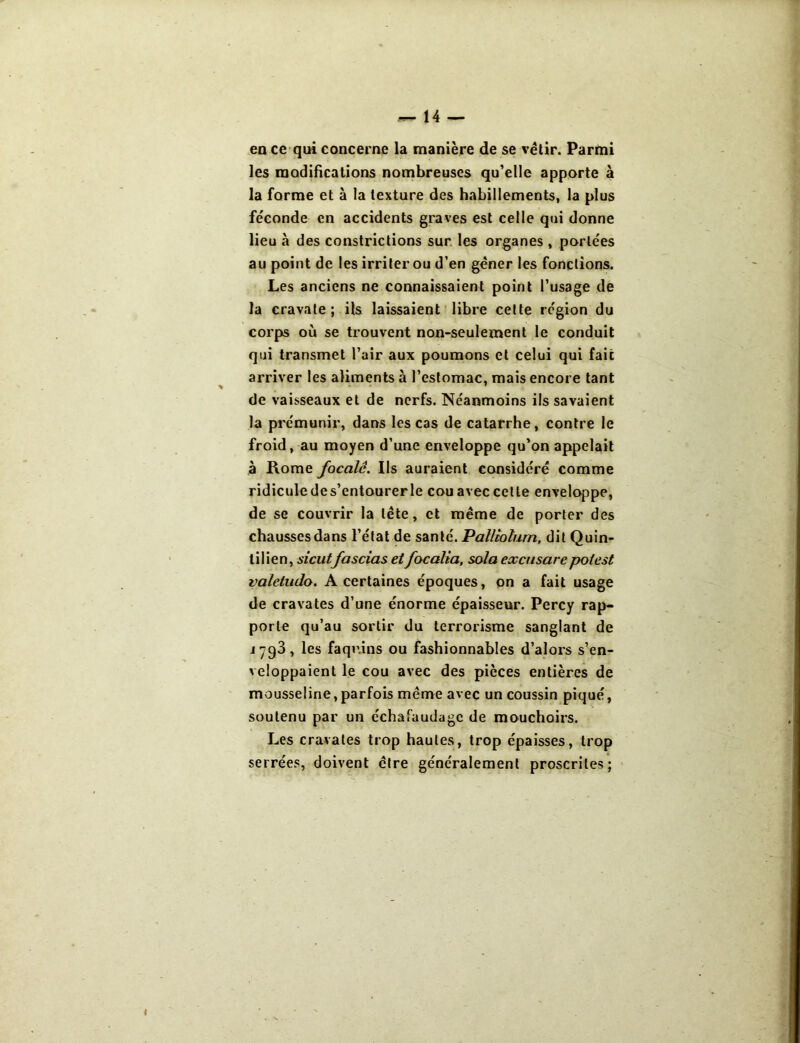 en ce qui concerne la manière de se vêtir. Parmi les modifications nombreuses qu’elle apporte à la forme et à la texture des habillements, la plus féconde en accidents graves est celle qui donne lieu à des constrictions sur les organes , portées au point de les irriter ou d’en gêner les fonctions. Les anciens ne connaissaient point l’usage de la cravate; ils laissaient libre celte région du corps où se trouvent non-seulement le conduit qui transmet l’air aux poumons et celui qui fait arriver les aliments à l’estomac, mais encore tant de vaisseaux et de nerfs. Néanmoins ils savaient la prémunir, dans les cas de catarrhe, contre le froid, au moyen d’une enveloppe qu’on appelait à Rome focale. Ils auraient considéré comme ridicule de s’entourerle cou avec cette enveloppe, de se couvrir la tête, et même de porter des chausses dans l’état de santé. Palltolum, dit Quin- tilien, sicutfascias etfocalia, sola excusarepotest valeiado. A certaines époques, on a fait usage de cravates d’une énorme épaisseur. Percy rap- porte qu’au sortir du terrorisme sanglant de 1793, les faquins ou fashionnables d’alors s’en- veloppaient le cou avec des pièces entières de mousseline,parfois même avec un coussin piqué, soutenu par un échafaudage de mouchoirs. Les cravates trop hautes, trop épaisses, trop serrées, doivent cire généralement proscrites;