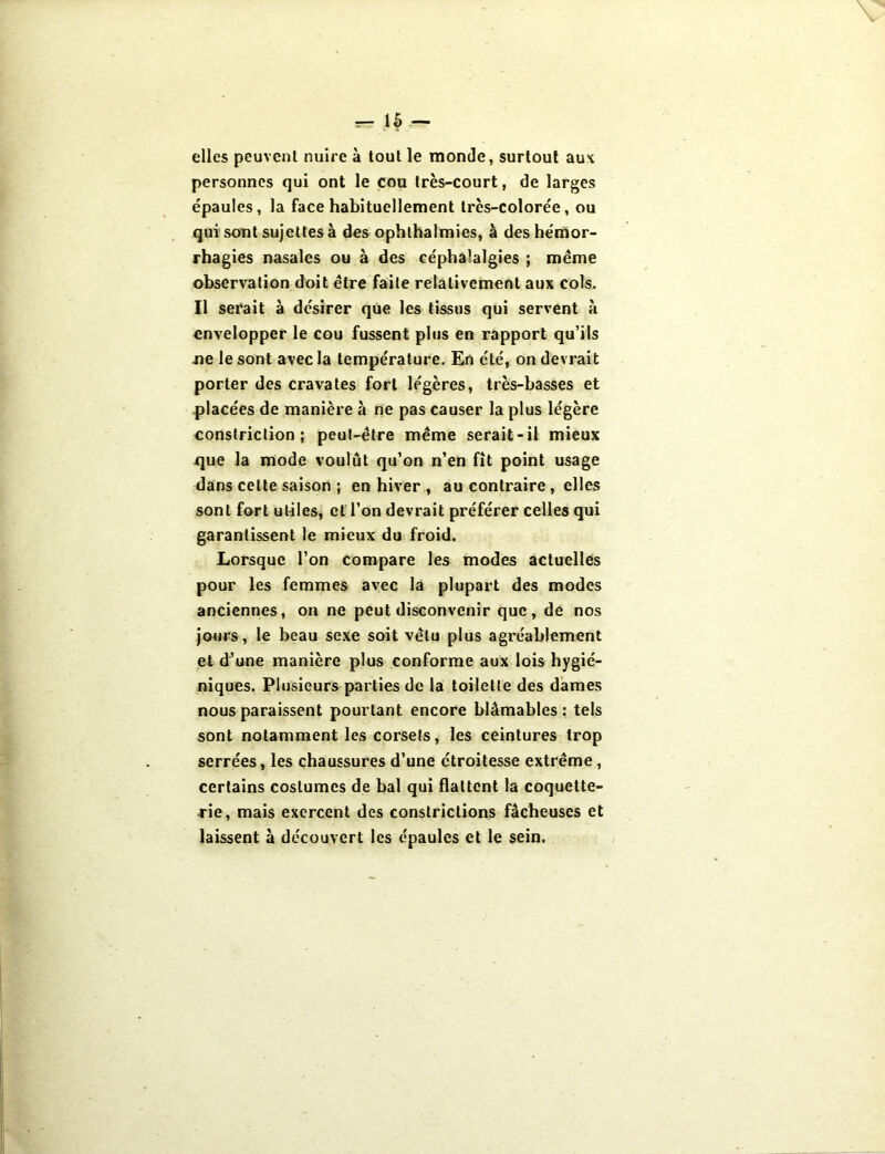 — 1{ — elles peuvent nuire à tout le monde, surtout aux personnes qui ont le cou très-court, de larges épaules, la face habituellement très-colorée, ou qui sont sujettes à des ophthalmies, à des hémor- rhagies nasales ou à des cépha’algies ; même observation doit être faite relativement aux cols. Il serait à désirer que les tissus qui servent à envelopper le cou fussent plus en rapport qu’ils ne le sont avec la température. En été, on devrait porter des cravates fort légères, très-basses et placées de manière à ne pas causer la plus légère constriction ; peut-être même serait-il mieux xjue la mode voulût qu’on n’en fît point usage dans celte saison ; en hiver , au contraire, elles sont fort utiles, et l’on devrait préférer celles qui garantissent le mieux du froid. Lorsque l’on compare les modes actuelles pour les femmes avec la plupart des modes anciennes, on ne peut disconvenir que, de nos jours, le beau sexe soit vêtu plus agréablement et d’une manière plus conforme aux lois hygié- niques. Plusieurs parties de la toilette des dames nous paraissent pourtant encore blâmables : tels sont notamment les corsets, les ceintures trop serrées, les chaussures d’une étroitesse extrême, certains costumes de bal qui flattent la coquette- rie, mais exercent des constrictions fâcheuses et laissent à découvert les épaules et le sein.