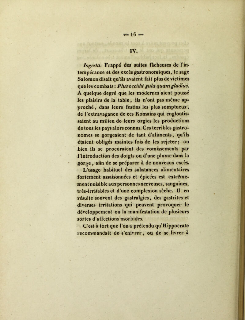 IV. Ingesta. Frappé des suites fâcheuses de l’in- tempérance et des excès gastronomiques, le sage Salomon disait qu’ils avaient fait plus de victimes que les combats : Plus occidit gula quamgtadius. A quelque degré que les modernes aient poussé les plaisirs de la table, ils n’ont pas même ap- proché, dans leurs festins les plus somptueux, de l’extravagance de ces Romains qui engloutis- saient au milieu de leurs orgies les productions de tous les pays alors connus. Ces terribles gastro- nomes se gorgeaient de tant d’aliments, qu’ils étaient obligés maintes fois de les rejeter ; ou bien ils se procuraient des vomissements par l’introduction des doigts ou d’une plume dans la gorge , afin de se préparer à de nouveaux excès. L’usage habituel des substances alimentaires fortement assaisonnées et épicées est extrême- ment nuisible aux personnes nerveuses, sanguines, très-irritables et d’une complexion sèche. Il en résulte souvent des gastralgies, des gastrites et diverses irritations qui peuvent provoquer le développement ou la manifestation de plusieurs sortes d’affections morbides. C’est à tort que l’on a prétendu qu’Hippocrale recommandait de s’enivrer, ou de se livrer à