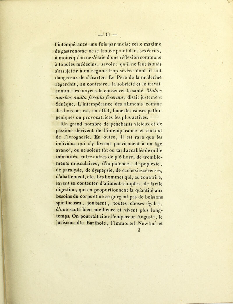 \ — 17 — l’infempérance une fois par mois: celle maxime de gastronome ne se trouve point clans ses écrits, à moinsqu’on nes’étaie d’une réflexion commune à tous les médecins, savoir: qu’il ne faut jamais s’assujettir à un régime trop sévère dont il soit dangereux de s’écarter. Le Père de la médecine regardait, au contraire , la sobriété et le travail comme les moyens de conserver la santé. Multos mor’bos multa ferculafecerunt, disait justement Sénèque. L’intempérance des aliments comme des boissons est, en effet, l’une des causes patho- géniques ou provocatrices les plus actives. Un grand nombre de penchants vicieux et de passions dérivent de l’inlempcrance et surtout de l’ivrognerie. En outre, il est rare que les individus qui s’y livrent parviennent à un âge avancé, ou ne soient tôt ou tard accablés de mille infirmités, entre autres de pléthore, de tremble- ments musculaires , d’impotence, d’apoplexie, de paralysie, de dyspepsie, de cachexiesséreuses, d’abattement, etc. Les hommes qui, au contraire, savent se contenter d’aliments simples, de facile digestion, qui en proportionnent la quantité aux besoins du corps et ne se gorgent pas de boissons spiritueuses, jouissent, toutes choses égales , d’une santé bien meilleure et vivent plus long- temps. On pourrait citer l’empereur Auguste , le jurisconsulte Barthole, l’immortel Newton et 3