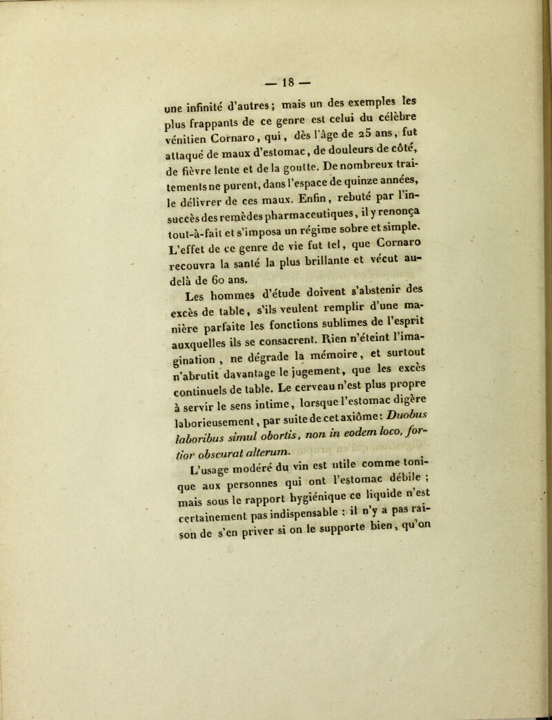 une infinité d’autres ; mais un des exemples les plus frappants de ce genre est celui du célébré vénitien Cornaro , qui, dès l’âge de a5 ans, fut attaqué de maux d’estomac, de douleurs de cote, de fièvre lente et delà goutte. De nombreux trai- tements ne purent, dans l’espace de quinze années, le délivrer de ces maux. Enfin, rebute par 1 in- succès des remèdes pharmaceutiques, il y renonça tout-à-fait et s’imposa un régime sobre et simple. L’effet de ce genre de vie fut tel, que Cornaro recouvra la santé la plus brillante et vécut au- delà de 60 ans. . Les hommes d’étude doivent s’abstenir des excès de table, s’ils veulent remplir d’une ma- nière parfaite les fonctions sublimes de l’esprit auxquelles ils se consacrent. Rien n’etemt 1 ima- gination , ne dégrade la mémoire, et surtout n’abrutit davantage le jugement, que les exces continuels de table. Le cerveau n’est plus propre à servir le sens intime, lorsque l’estomac digéré laborieusement, par suite de cet axiôme : Duobus laboribus simul obortis, non in eodemloco, Jor- (ior obscurcit alterum. L’usage modéré du vin est utile comme ton,- que aux personnes qui ont l’estomac e • e , mais sous le rapport hygiénique ce liquide n est certainement pas indispensable . il n y a pas ^ son de s'en priver si on le supporte bien.qu on