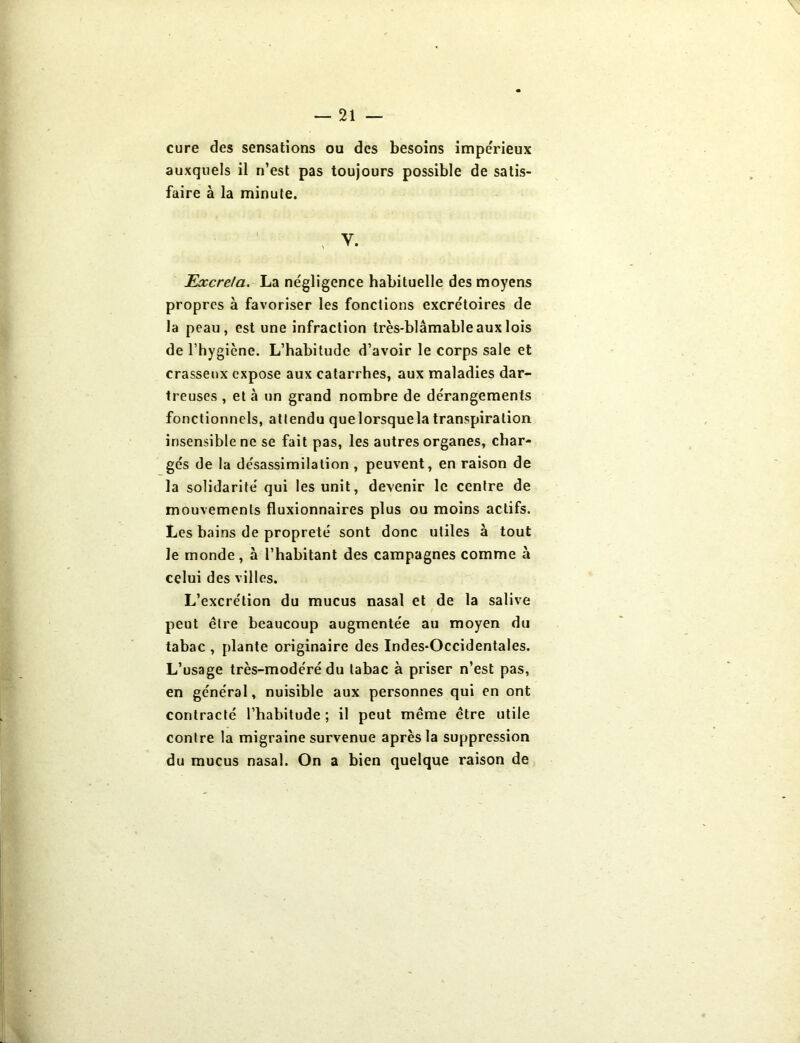 cure des sensations ou des besoins impe'rieux auxquels il n’est pas toujours possible de satis- faire à la minute. ; y. Excréta. La négligence habituelle des moyens propres à favoriser les fonctions excrétoires de la peau, est une infraction très-blâmable aux lois de l’hygiène. L’habitude d’avoir le corps sale et crasseux expose aux catarrhes, aux maladies dar- treuses , et à un grand nombre de dérangements fonctionnels, attendu quelorsquela transpiration insensible ne se fait pas, les autres organes, char- gés de la désassimilation , peuvent, en raison de la solidarité qui les unit, devenir le centre de mouvements fluxionnaires plus ou moins actifs. Les bains de propreté sont donc utiles à tout le monde, à l’habitant des campagnes comme à celui des villes. L’excrétion du mucus nasal et de la salive peut être beaucoup augmentée au moyen du tabac , plante originaire des Indes-Occidentales. L’usage très-modéré du tabac à priser n’est pas, en général, nuisible aux personnes qui en ont contracté l’habitude ; il peut même être utile contre la migraine survenue après la suppression du mucus nasal. On a bien quelque raison de