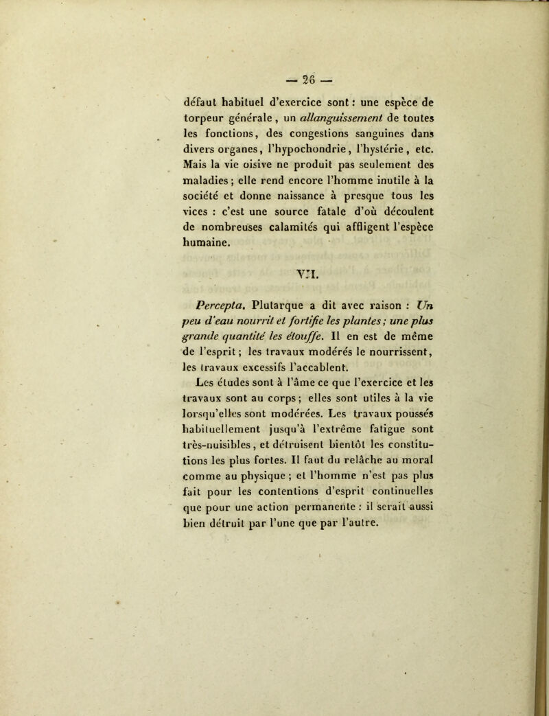 défaut habituel d’exercice sont: une espèce de torpeur générale, un allanguissernent de toutes les fonctions, des congestions sanguines dans divers organes, l’hypochondrie , l’hystérie, etc. Mais la vie oisive ne produit pas seulement des maladies; elle rend encore l’homme inutile à la société et donne naissance à presque tous les vices : c’est une source fatale d’où découlent de nombreuses calamités qui affligent l’espèce humaine. v:i. Percepta, Plutarque a dit avec raison : Un peu d’eau nourrit et fortifie les plantes ; une plus grande quantité les étouffe. Il en est de même de l’esprit ; les travaux modérés le nourrissent, les travaux excessifs l’accablent. Les éludes sont à l’âme ce que l’exercice et les travaux sont au corps; elles sont utiles à la vie lorsqu’elles sont modérées. Les travaux poussés habituellement jusqu’à l’extrême fatigue sont très-nuisibles, et détruisent bientôt les constitu- tions les plus fortes. Il faut du relâche au moral comme au physique ; et l’homme n’est pas plus fait pour les contentions d’esprit continuelles que pour une action permanente : il serait aussi bien détruit par l’une que par l’autre.