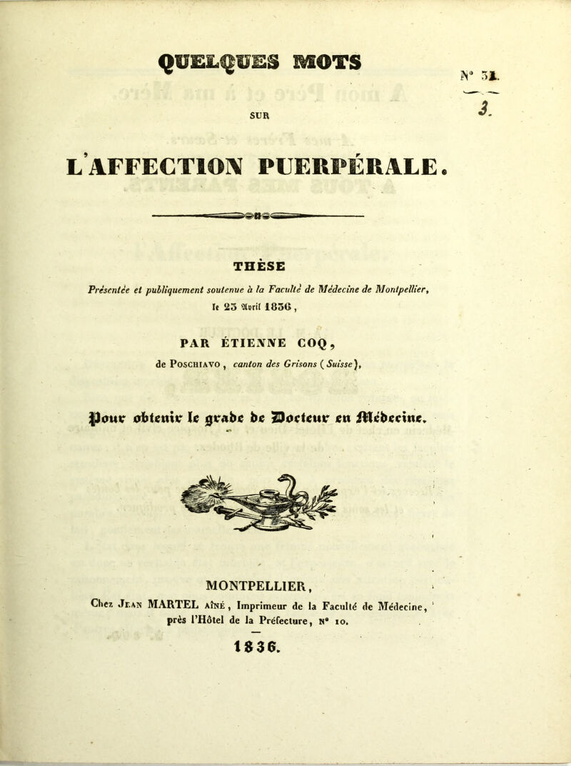 QUELQUES MOTS SUR l’affectioiv puerpérale . THÈSE Prèscnice ei publiquement soutenue h la Faculté de Médecine de Montpellier, le 25 183G , PAR ÉTIENNE COQ, de POSCHIAVO , canton des Grisons ( Suisse), |)ouir oiitjettiir U 0rAbje lett Ülébiccittie» MONTPELLIER, Che?, vTr.AN MARTEL aîné, Imprimeur de la Faculté de Médecine, ' près l’Hôtel de la Préfecture, N* lo. 1S36.