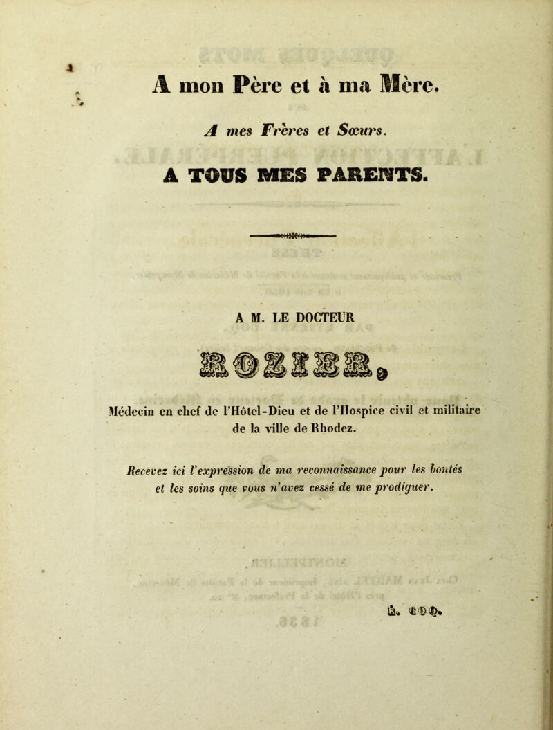 A mon Père et à ma Mère. A mes Frères et Sœurs. A TOUS MES PARENTS. Médecin en chef de l’Hôtel-Dieu et de l’Hospice civil et militaire de la ville de Rhodez. Recevez ici Vexpression de ma reconnaissance pour les hontes et les soins que vous n’avez cessé de me prodiguer. ^ 'D