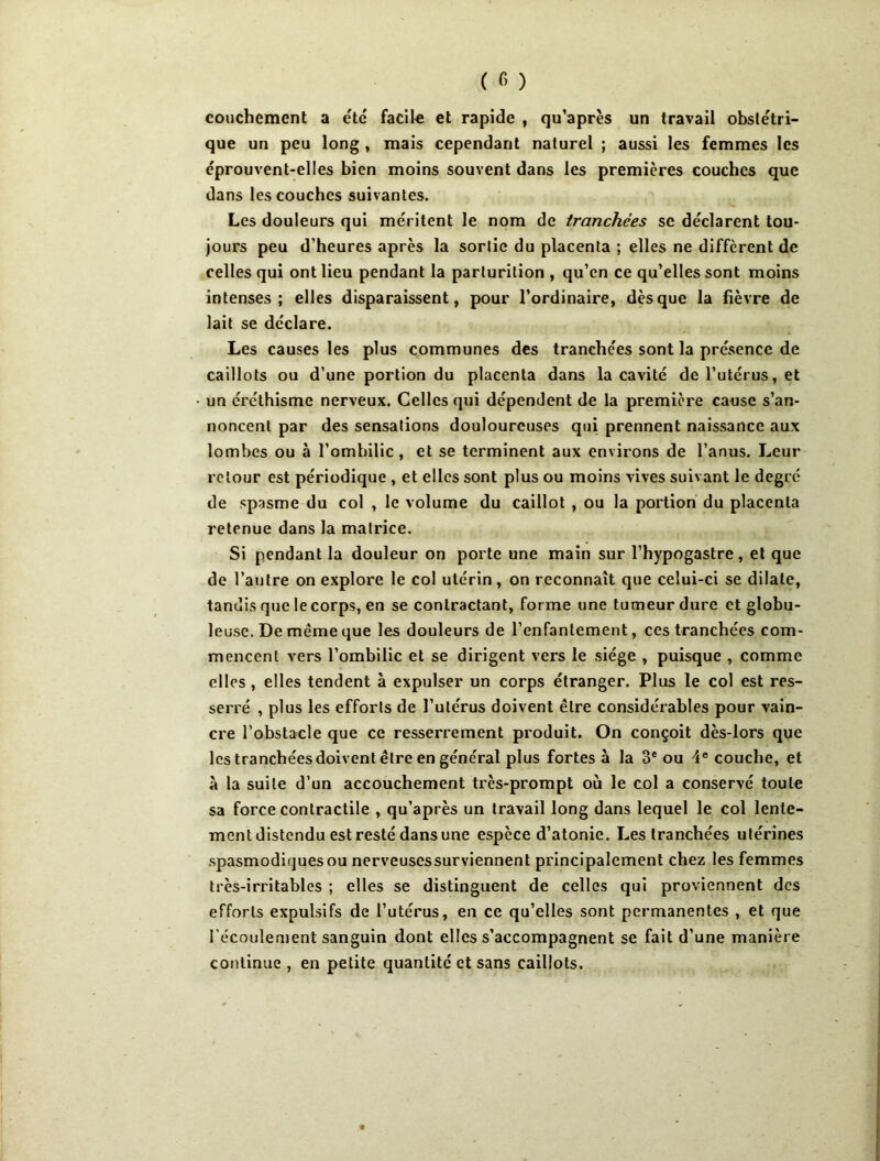 coiichement a été facile et rapide , qu’après un travail obstétri- que un peu long , mais cependant naturel ; aussi les femmes les éprouvent-elles bien moins souvent dans les premières couches que dans les couches suivantes. Les douleurs qui méritent le nom de tranchées se déclarent tou- jours peu d’heures après la sortie du placenta ; elles ne different de celles qui ont lieu pendant la parturition , qu’en ce qu’elles sont moins intenses; elles disparaissent, pour l’ordinaire, dès que la fièvre de lait se déclare. Les causes les plus communes des tranchées sont la présence de caillots ou d’une portion du placenta dans la cavité de l’utérus, et un éréthisme nerveux. Celles qui dépendent de la première cause s’an- noncent par des sensations douloureuses qui prennent naissance aux lombes ou à l’ombilic, et se terminent aux environs de l’anus. Leur retour est périodique , et elles sont plus ou moins vives suivant le degré de spasme du col , le volume du caillot , ou la portion du placenta retenue dans la matrice. Si pendant la douleur on porte une main sur l’hypogastre, et que de l’autre on explore le col utérin, on reconnaît que celui-ci se dilate, tandis que le corps, en se contractant, forme une tumeur dure et globu- leuse. De même que les douleurs de l’enfantement, ces tranchées com- mencent vers l’ombilic et se dirigent vers le siège , puisque , comme elles , elles tendent à expulser un corps étranger. Plus le col est res- serré , plus les efforts de l’utérus doivent être considérables pour vain- cre l’obstacle que ce resserrement produit. On conçoit dès-lors que les tranchées doivent être en général plus fortes à la 3® ou 4® couche, et à la suite d’un accouchement très-prompt où le col a conservé toute sa force contractile , qu’après un travail long dans lequel le col lente- ment distendu est resté dans une espèce d’atonie. Les tranchées utérines .spasmodiques ou nerveusessurviennenl principalement chez les femmes très-irritables ; elles se distinguent de celles qui proviennent des efforts expulsifs de l’utérus, en ce qu’elles sont permanentes , et que l'écoulement sanguin dont elles s’accompagnent se fait d’une manière continue, en petite quantité et sans caillots.