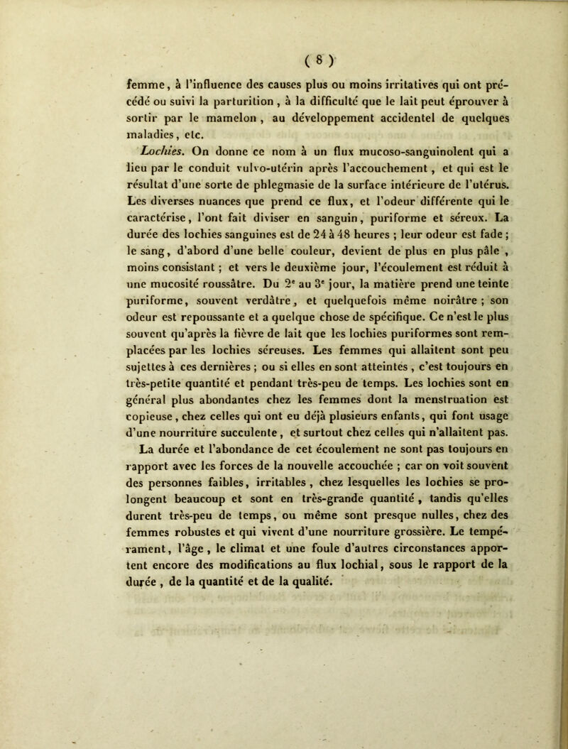 femme, à l’influence des causes plus ou moins irritatives qui ont pré- cédé ou suivi la parlurition , à la difficulté que le lait peut éprouver à sortir par le mamelon , au développement accidentel de quelques maladies, etc. Lochies. On donne ce nom à un flux mucoso-sanguinolent qui a lieu par le conduit vulvo-utérin après l’accouchement, et qui est le résultat d’une sorte de phlegmasie de la surface intérieure de l’utérus. Les diverses nuances que prend ce flux, et l’odeur'différente qui le caractérise, l’ont fait diviser en sanguin, puriforme et séreux. La durée des lochies sanguines est de 24 à 48 heures ; leur odeur est fade ; le sang, d’abord d’une belle couleur, devient de plus en plus pâle , moins consistant ; et vers le deuxieme jour, l’écoulement est réduit à une mucosité roussâtre. Du 2* au 3* jour, la matière prend une teinte puriforme, souvent verdâtrej et quelquefois meme noirâtre ; son odeur est repoussante et a quelque chose de spécifique. Ce n’est le plus souvent qu’après la fièvre de lait que les lochies puriformes sont rem- placées par les lochies séreuses. Les femmes qui allaitent sont peu sujettes à ces dernières ; ou si elles en sont atteintes , c’est toujours en très-petite quantité et pendant très-peu de temps. Les lochies sont en général plus abondantes chez les femmes dont la menstruation est copieuse, chez celles qui ont eu déjà plusieurs enfants, qui font usage d’une nourriture succulente, et surtout chez celles qui n’allaitent pas. La durée et l’abondance de cet écoulement ne sont pas toujours en rapport avec les forces de la nouvelle accouchée ; car on voit souvent des personnes faibles, irritables, chez lesquelles les lochies se pro- longent beaucoup et sont en très-grande quantité , tandis qu’elles durent très-peu de temps, ou même sont presque nulles, chez des femmes robustes et qui vivent d’une nourriture grossière. Le tempé- rament, l’âge, le climat et une foule d’autres circonstances appor- tent encore des modifications au flux lochial, sous le rapport de la durée , de la quantité et de la qualité.