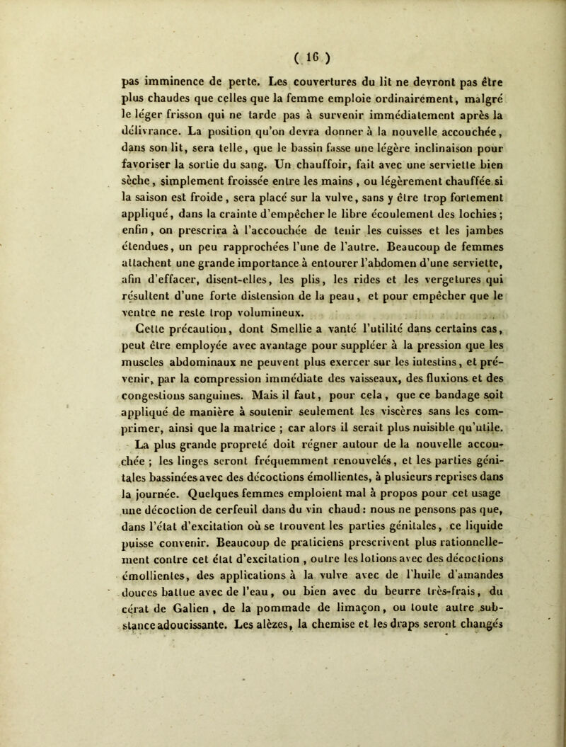 pas imminence de perte. Les couvertures du lit ne devront pas être plus chaudes que celles que la femme emploie ordinairement, malgré le léger frisson qui ne tarde pas à survenir immédiatement après la délivrance. La position qu’on devra donner à la nouvelle accouchée, dans son lit, sera telle, que le bassin fasse une légère inclinaison pour favoriser la sortie du sang. Un chauffoir, fait avec une serviette bien sèche, simplement froissée entre les mains , ou légèrement chauffée.si la saison est froide , sera placé sur la vulve, sans y être trop fortement appliqué, dans la crainte d’empêcher le libre écoulement des lochies ; enfin, on prescrira à l’accouchée de tenir les cuisses et les jambes étendues, un peu rapprochées l’une de l’autre. Beaucoup de femmes attachent une grande importance à entourer l’abdomen d’une serviette, afin d’effacer, disent-elles, les plis, les rides et les vergetures qui résultent d’une forte distension de la peau, et pour empêcher que le ventre ne reste trop volumineux. Celle précaution, dont Smellie a vanté Tulililé dans certains cas, peut être employée avec avantage pour suppléer à la pression que les muscles abdominaux ne peuvent plus exercer sur les intestins, et pré- venir, par la compression immédiate des vaisseaux, des fluxions et des congestions sanguines. Mais il faut, pour cela , que ce bandage s«it appliqué de manière à soutenir seulement les viscères sans les com- primer, ainsi que la matrice ; car alors il serait plus nuisible qu’utile. La plus grande propreté doit régner autour de la nouvelle accou- ,chée ; les linges seront fréquemment renouvelés, et les parties géni- tales bassinées avec des décoctions émollientes, à plusieurs reprises dans la journée. Quelques femmes emploient mal à propos pour cet usage une décoction de cerfeuil dans du vin chaud : nous ne pensons pas que, dans l’état d’excitation où se trouvent les parties génitales, ce liquide puisse convenir. Beaucoup de praticiens prescrivent plus rationnelle- ment contre cet état d’excitation , outre les lotions avec des décoctions émollientes, des applications à la vulve avec de l’huile d’amandes douces battue avec de l’eau, ou bien avec du beurre très-frais, du cérat de Galien , de la pommade de limaçon, ou toute autre sub- stance adoucissante, Les alèzes, la chemise et les draps seront changés