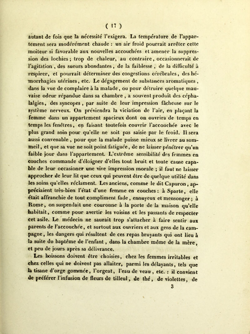 autant de fois que Ja nécessité l’exigera. La température de l’appar- tement sera modérément chaude : un air froid pourrait arrêter celte moiteur si favorable aux nouvelles accouchées et amener la suppres- sion des lochies; trop de chaleur, au contraire, occasionnerait de l’agitation , des sueurs abondantes, de la faiblesse , de la difficulté à respirer, et pourrait déterminer des congestions cérébrales, des hé- morrhagies utérines, etc. Le dégagement de substances aromatiques , dans la vue de complaire à la malade, ou pour détruire quelque mau- vaise odeur répandue dans sa chambre , a souvent produit des cépha- lalgies, des syncopes , par suite de leur impression fâcheuse sur le système nerveux. On préviendra la viciation de l’air, en plaçant la femme dans un appartement spacieux dont on ouvrira de temps en temps les fenêtres, en faisant toutefois couvrir l’accouchée avec le plus grand soin pour qu’elle ne soit pas saisie par le froid. Usera aussi convenable , pour que la malade puisse mieux se livrer au som- meil , et que sa vue ne soit point fatiguée, de ne laisser pénétrer qu’un faible jour dans l’appartement L’extrême sensibilité des femmes en couches commande d’éloigner d’elles tout bruit et toute cause capa- ble de leur occasioner une vive impression morale ; il faut ne laisser approcher de leur lit que ceux qui peuvent être de quelque utilité dans les soins qu’elles réclament. Les anciens, comme le dit Capuron , ap- préciaient très-bien l’état d’une femme en couches: à Sparte, elle était affranchie de tout compliment fade, ennuyeux et mensonger ; à Rome, on suspendait une couronne à la porte de la maison qu’elle habitait, comme pour avertir les voisins et les passants de respecter cet asile. Le médecin ne saurait trop s’attacher à faire sentir aux parents de l’accouchée, et surtout aux ouvriers et aux gens de la cam- pagne , les dangers qui résultent de ces repas bruyants qui ont lieu à la suite du baptême de l’enfant, dans la chambre même de la mère, et peu de jours après sa délivrance. Les boissons doivent être choisies, chez les femmes irritables et chez celles qui ne doivent pas allaiter, parmi les délayants, tels que la tisane d’orge gommée, l’orgeat, l’eau de veau , etc. : il convient de préférer l’infusion de fleurs de tilleul, de thé, de violettes, de 3