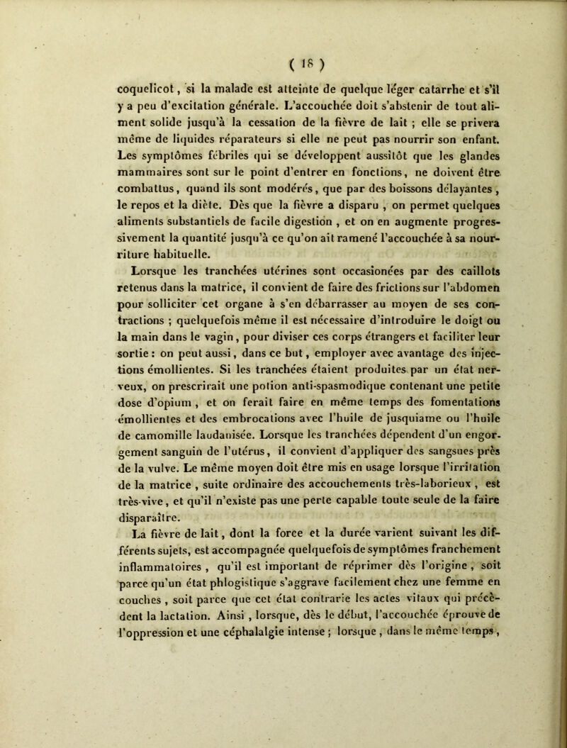 coquelicot, si la malade est atteinte de quelque léger catarrhe et s’il y a peu d’excitation générale. L’accouchée doit s’abstenir de tout ali- ment solide jusqu’à la cessation de la fièvre de lait ; elle se privera meme de Ii<juides réparateurs si elle ne peut pas nourrir son enfant. Les symptômes fébriles qui se développent aussitôt que les glandes mammaires sont sur le point d’entrer en fonctions, ne doivent être combattus, quand ils sont modérés, que par des boissons délayantes , le repos et la diète. Dès que la fièvre a disparu , on permet quelques aliments substantiels de facile digestion , et on en augmente progres- sivement la quantité jusqu’à ce qu’on ait ramené l’accouchée à sa nour- riture habituelle. Lorsque les tranchées utérines sont occasîonées par des caillots retenus dans la matrice, il convient de faire des frictions sur l’abdomen pour solliciter cet organe à s’en debarrasser au moyen de ses con- tractions ; quelquefois même il est nécessaire d’introduire le doigt ou la main dans le vagin, pour diviser ces corps étrangers et faciliter leur sortie : on peut aussi, dans ce but, employer avec avantage des injec- tions émollientes. Si les tranchées étaient produites par un état ner- veux, on prescrirait une potion anti-spasmodique contenant une petite dose d’opium , et on ferait faire en même temps des fomentations émollientes et des embrocations avec l’huile de jusquiame ou l’huile de camomille laudanisée. Lorsque les tranchées dépendent d’un engor- gement sanguin de l’utérus, il convient d’appliquer des sangsues près de la vulve. Le même moyen doit être mis en usage lorsque l’irrilation de la matrice , suite ordinaire des accouchements très-laborieux , est très-vive, et qu’il n’existe pas une perte capable toute seule de la faire dispara^ître. La fièvre de lait, dont la force et la durée varient suivant les dif- férents sujets, est accompagnée quelquefois de symptômes franchement inflammatoires , qu’il est important de réprimer dès l’origine , soit parce qu’un état phlogistique s’aggrave facilement chez une femme en couches , soit parce que cet état contrarie les actes vitaux qui précè- dent la lactation. Ainsi , lorsque, dès le début, l’accouchée éprouve de l’oppression et une céphalalgie intense ; lorsque , dans le même temps,