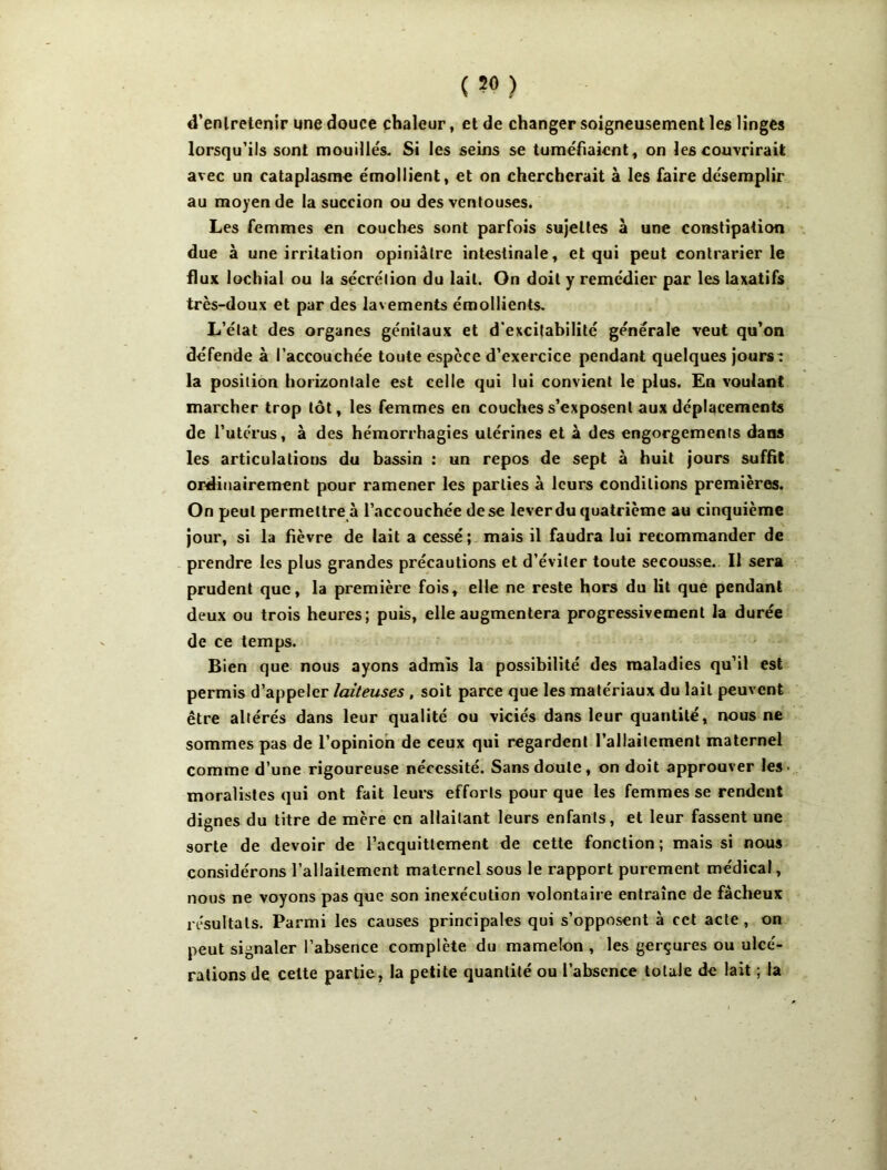 d’enlretenir une douce chaleur, et de changer soigneusement les linges lorsqu'ils sont mouille's. Si les seins se tuméfiaient, on les couvrirait avec un cataplasme émollient, et on chercherait à les faire désemplir au moyen de la succion ou des ventouses. Les femmes en couches sont parfois sujettes à une constipation due à une irritation opiniâtre intestinale, et qui peut contrarier le flux lochial ou la sécrétion du lait. On doit y remédier par les laxatifs très-doux et par des la\ ements émollients. L’état des organes génitaux et d'excitabilité générale veut qu’on défende à l’accouchée toute espece d’exercice pendant quelques jours: la position horizontale est celle qui lui convient le plus. En voulant marcher trop tôt, les femmes en couches s’exposent aux déplacements de Tuterus, à des hémorrhagies utérines et à des engorgements dans les articulations du bassin : un repos de sept à huit jours suffit ordinairement pour ramener les parties à leurs conditions premières. On peut permettre à l’accouchée de se lever du quatrième au cinquième Jour, si la fièvre de lait a cessé ; mais il faudra lui recommander de prendre les plus grandes précautions et d’éviter toute secousse. Il sera prudent que, la première fois, elle ne reste hors du lit que pendant deux ou trois heures; puis, elle augmentera progressivement la durée de ce temps. Bien que nous ayons admis la possibilité des maladies qu’il est permis d’appeler laiteuses , soit parce que les matériaux du lait peuvent être altérés dans leur qualité ou viciés dans leur quantité, nous ne sommes pas de l’opinion de ceux qui regardent l’allaitement maternel comme d’une rigoureuse nécessité. Sans doute, on doit approuver les- moralistes qui ont fait leurs efforts pour que les femmes se rendent dignes du titre de mère en allaitant leurs enfants, et leur fassent une sorte de devoir de l’acquittement de cette fonction ; mais si nous considérons l’allaitement maternel sous le rapport purement médical, nous ne voyons pas que son inexécution volontaire entraîne de fâcheux résultats. Parmi les causes principales qui s’opposent à cet acte , on peut signaler l’absence complète du mamelon , les gerçures ou ulcé- rations de celte partie, la petite quantité ou l’absence totale de lait ; la
