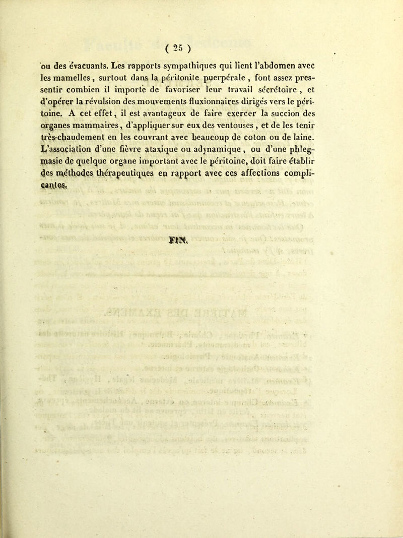 ou des evacuanls. Les rapports sympathiques qui lient l’abdomen avec les mamelles , surtout dans la péritonile puerpérale , font assez pres- sentir combien il importe de favoriser leur travail sécrétoire , et d’opérer la révulsion des mouvements fluxionnaires dirigés vers le péri- toine. A cet effet, il est avantageux de faire exercer la succion des organes mammaires, d’appliquer sur eux des ventouses , et de les tenir trçS'Cbaudement en les couvrant avec beaucoup de coton ou de laine. L’association d’une fièvre atajsique ou adynamique, ou d’une pbleg- masie de quelque organe important avec le péritoine, doit faire établir des méth.Qdes thérapeutiques en rapport avec ces affections compli- caçttes,