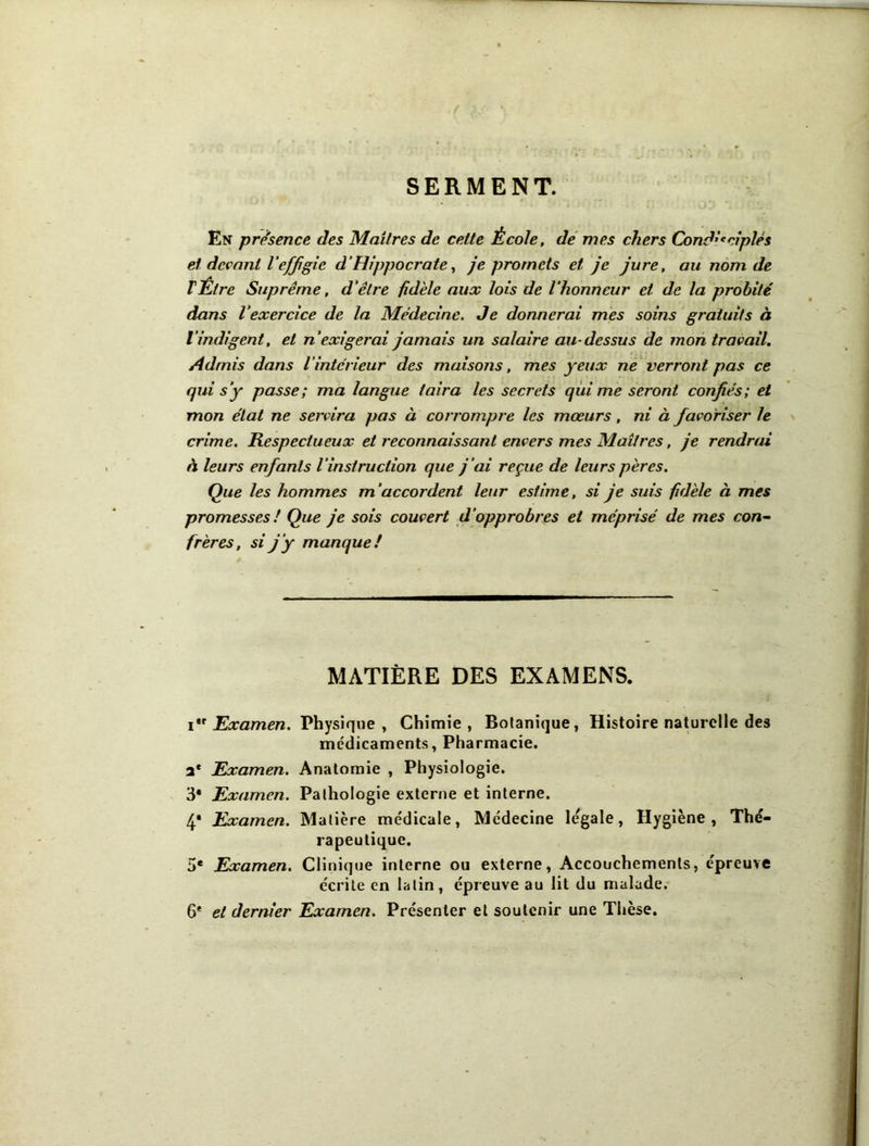 SERMENT. En presence des Mailres de cette École, de’ mes chers Cond’*cipIés et devant Veffgie d’Hippocrate^ Je promets et je jure, au nom de VÉtre Suprême, d'être fidèle aux lois de l’honneur et de la probité dans l'exercice de la Médecine. Je donnerai mes soins gratuits à l’indigent, et n’exigerai jamais un salaire au-dessus de mon travail. Admis dans l’intérieur des maisons, mes yeux ne verront pas ce qui s’y passe; ma langue taira les secrets qui me seront confiés; et mon état ne servira pas à corrompre les mœurs, ni à favoriser le crime. Respectueux et reconnaissant envers mes Maîtres, je rendrai à leurs enfants l’instruction que j’ai reçue de leurs pères. Que les hommes m’accordent leur estime, si je suis fidèle à mes promesses ! Que je sois couvert d’opprobres et méprisé de mes con^ frères, si j’y manque! MATIÈRE DES EXAMENS. i Examen. Physique , Chimie , Botanique, Histoire naturelle des médicaments, Pharmacie. a* Examen. Anatomie , Physiologie. 3* Examen. Pathologie externe et interne. 4* Examen. Matière médicale. Médecine légale. Hygiène, Thé- rapeutique. 5* Examen. Clinique interne ou externe. Accouchements, épreuve écrite en latin, épreuve au lit du malade.- 6* et dernier Examen. Présenter et soutenir une Thèse.