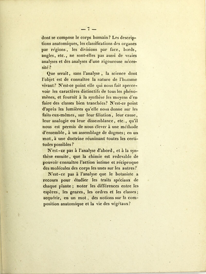 dont se compose le corps humain ? Les descrip- tions anatomiques, les classifications des organes par régions, les divisions par face, bords, angles, etc., ne sont-elles pas aussi de vraies analyses et des analyses d’une rigoureuse néces- sité ? Que serait, sans l’analyse , la science dont l’objet est de connaître la nature de l’homme vivant? N’est-ce point elle qui nous fait aperce- voir les caractères distinctifs de tous les phéno- mènes, et fournit à la synthèse les moyens d’en faire des classes bien tranchées? N’esl-ce point d’après les lumières qu’elle nous donne sur les faits eux-mêmes, sur leur filiation , leur cause, leur analogie ou leur dissemblance, etc., qu’il nous est permis de nous élever à une méthode d’ensemble, à un assemblage de dogmes; en un mot, à une doctrine réunissant toutes les certi- tudes possibles ? N’est-ce pas à l’analyse d’abord, et à la syn- thèse ensuite, que la chimie est redevable de pouvoir connaître l’action intime et réciproque des molécules des corps les unes sur les autres? N’est-ce pas à l’analyse que le botaniste a recours pour étudier les traits spéciaux de chaque plante ; noter les différences entre les espèces, les genres, les ordres et les classes; acquérir, en un mot , des notions sur la com- position anatomique et la vie des végétaux?