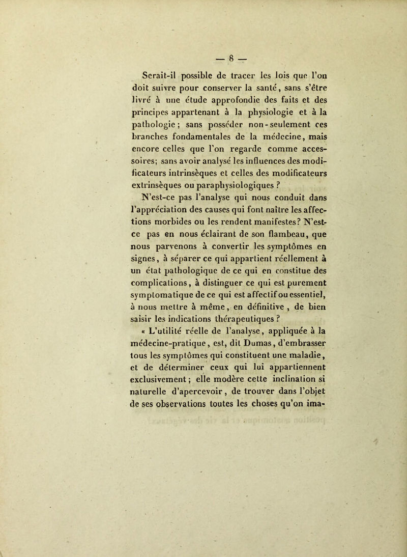 Serait-il possible de tracer les lois que l’oa doit suivre pour conserver la santé, sans s’être livré à une étude approfondie des faits et des principes appartenant à la physiologie et à la pathologie; sans posséder non - seulement ces branches fondamentales de la médecine, mais encore celles que l’on regarde comme acces- soires; sans avoir analysé les influences des modi- ficateurs intrinsèques et celles des modificateurs extrinsèques ou parapliysiologiques P N’est-ce pas l’analyse qui nous conduit dans l’appréciation des causes qui font naître les affec- tions morbides ou les rendent manifestes? N’est- ce pas en nous éclairant de son flambeau, que nous parvenons à convertir les symptômes en signes, à séparer ce qui appartient réellement à un état pathologique de ce qui en constitue des complications, à distinguer ce qui est purement symptomatique de ce qui est affectif ou essentiel, à nous mettre à même, en définitive , de bien saisir les indications thérapeutiques ? « L’utilité réelle de l’analyse, appliquée à la médecine-pratique, est, dit Dumas, d’embrasser tous les symptômes qui constituent une maladie, et de déterminer ceux qui lui appartiennent exclusivement ; elle modère cette inclination si naturelle d’apercevoir, de trouver dans l’objet de ses observations toutes les choses qu’on ima-