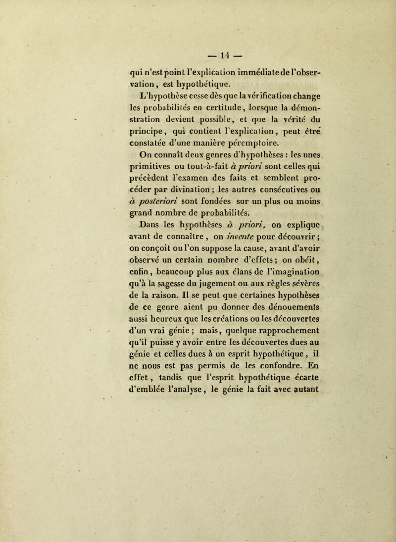qui n’est point l’explication immédiate de l’obser- vation, est hypothétique. L’hypothèse cesse dès que la vérification change les probabilités en certitude, lorsque la démon- stration devient possible, et que la vérité du principe, qui contient l’explication, peut être constatée d’une manière pcYcmptoire. On connaît deux genres d’hypothèses : les unes primitives ou lout-à-fait à priori sont celles qui précèdent l’examen des faits et semblent pro- céder par divination ; les autres consécutives ou à posteriori sont fondées sur un plus ou moins grand nombre de probabilités. Dans les hypothèses à priori, on explique avant de connaître , on invente pour découvrir; on conçoit ou l’on suppose la cause, avant d’avoir observé un certain nombre d’effets ; on obéit, enfin , beaucoup plus aux élans de l’imagination qu’à la sagesse du jugement ou aux règles sévères de la raison. Il se peut que certaines hypothèses de ce genre aient pu donner des dénouements aussi heureux que les créations ou les découvertes d’un vrai génie ; mais, quelque rapprochement qu’il puisse y avoir entre les découvertes dues au génie et celles dues à un esprit hypothétique , il ne nous est pas permis de les confondre. En effet, tandis que l’esprit hypothétique écarte d’emblée l’analyse, le génie la fait avec autant