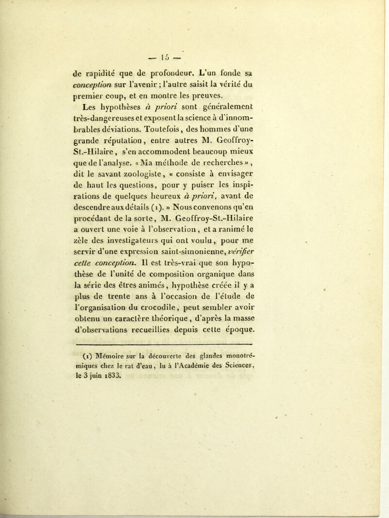 de rapidité que de profondeur. L’un fonde sa conception sur l’avenir ; l’autre saisit la vérité du premier coup, et en montre les preuves, Les hypothèses à priori sont généralement très-dangereuses et exposent la science à d’innom- brables déviations. Toutefois, des hommes d’une grande réputation, entre autres M. Geoffroy- St.-Hilaire , s’en accommodent beaucoup mieux que de l’analyse. «Ma méthode de recherches», dit le savant zoologiste, « consiste à envisager de haut les questions, pour y puiser les inspi- rations de quelques heureux à priori, avant de descendre aux détails (i). » Nous convenons qu’en procédant de la sorte, M. Geoffroy-St.-Hilaire a ouvert une voie à l’observation, et a ranimé le zèle des investigateurs qui ont voulu, pour me servir d’une expression saint-simonienne, vérifier cette conception. Il est très-vrai que son hypo- thèse de l’unité de composition organique dans la série des êtres animés, hypothèse créée il y a plus de trente ans à l’occasion de l’élude de l’organisation du crocodile, peut sembler avoir obtenu un caractère théorique , d’après la masse d’observations recueillies depuis cette époque. (i) Mémoire sur la découverte des glandes monotré- miques chez le rat d’eau, lu à l’Académie des Sciences, le 3 juin i833.