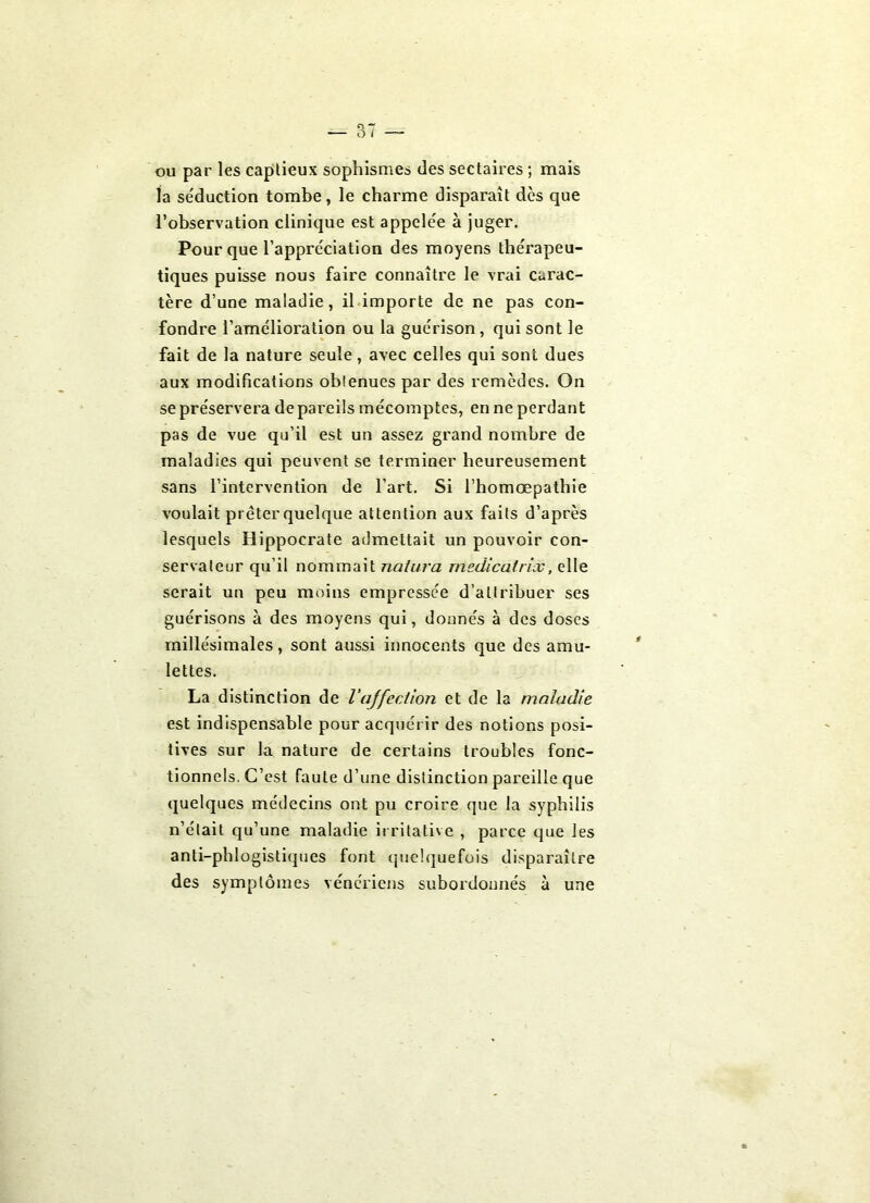 ou par les caplieux sophismes des sectaires ; mais la séduction tombe, le charme disparaît dès que l’observation clinique est appelée à juger. Pour que l’appréciation des moyens thérapeu- tiques puisse nous faire connaître le vrai carac- tère d’une maladie, il importe de ne pas con- fondre l’amélioration ou la guérison, qui sont le fait de la nature seule, avec celles qui sont dues aux modifications obtenues par des remèdes. On se préservera de pareils mécomptes, en ne perdant pas de vue qu’il est un assez grand nombre de maladies qui peuvent se terminer heureusement sans l’intervention de l’art. Si l’homœpathie voulait prêter quelque attention aux faits d’après lesquels Hippocrate admettait un pouvoir con- servateur qu’il nommait naturel medicalrix, elle serait un peu moins empressée d’attribuer ses guérisons à des moyens qui, donnés à des doses rnillésimales, sont aussi innocents que des amu- lettes. La distinction de l'affection et de la maladie est indispensable pour acquérir des notions posi- tives sur la nature de certains troubles fonc- tionnels. C’est faute d’une distinction pareille que quelques médecins ont pu croire que la syphilis n’était qu’une maladie irritative , parce que les anti-phlogistiques font quelquefois disparaître des symptômes vénériens subordonnés à une