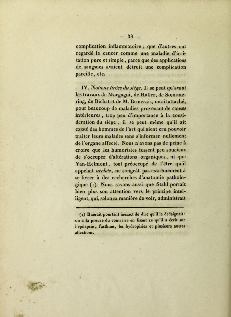 complication inflammatoire ; que d’autres ont regardé le cancer comme une maladie d’irri- tation pute et simple , parce que des applications de sangsues avaient détruit une complication pareille, etc. IV. Notions tirées du siège. II se peut qu’avant les travaux de Morgagni, de Haller, de Sœmme- ring, de Bichatet de M. Broussais, on ait attaché, pour beaucoup de maladies provenant de causes intérieures , trop peu d’importance à la consi- dération du siège ; il se peut même qu’il ait existé des hommes de l’art qui aient cru pouvoir traiter leurs malades sans s'informer nullement de l’organe affecté. Nous n’avons pas de peine à croire que les humoristes fussent peu soucieux de s’occuper d’altérations organiques, ni que Yan-Helmont, tout préoccupé de l’être qu’il appelait archée, ne songeât pas extrêmement à se livrer à des recherches d’anatomie patholo- gique (i). Nous savons aussi que Stahl portait bien plus son attention vers le principe intel- ligent, qui, selon sa manière de voir, administrait (i) Il serait pourtant inexact de dire qu’il la dédaignait : on a la preuve du contraire en lisant ce qu’il a écrit sur l’épilepsie , l’asthme, les hydropisies et plusieurs autres affections.