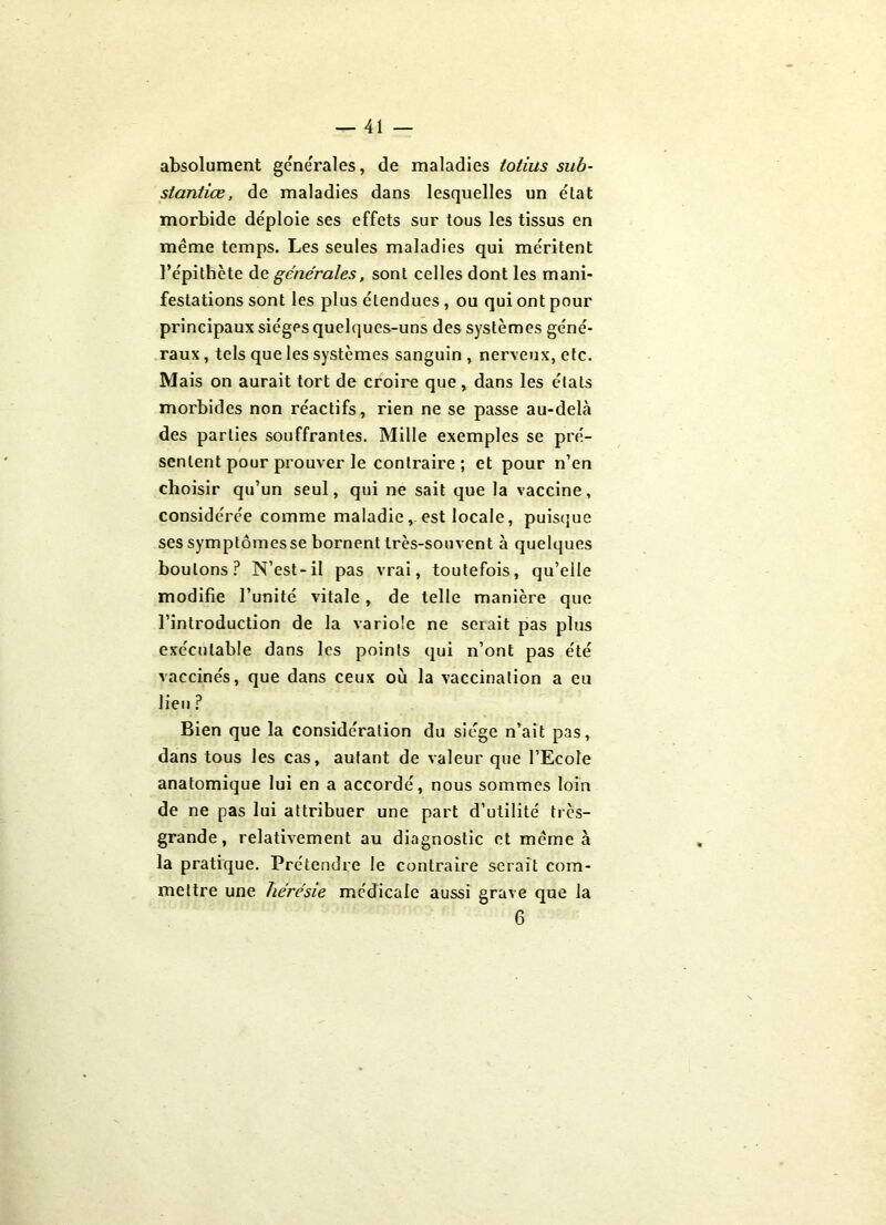 absolument générales, de maladies totius sub- stantiœ, de maladies dans lesquelles un état morbide déploie ses effets sur tous les tissus en même temps. Les seules maladies qui méritent l’épithète dç. générales, sont celles dont les mani- festations sont les plus étendues, ou qui ont pour principaux sièges quelques-uns des systèmes géné- raux , tels que les systèmes sanguin , nerveux, etc. Mais on aurait tort de croire que, dans les étals morbides non réactifs, rien ne se passe au-debà des parties souffrantes. Mille exemples se pré- sentent pour prouver le contraire; et pour n’en choisir qu’un seul, qui ne sait que la vaccine, considérée comme maladie, est locale, puisque ses symptômes se bornent très-souvent à quelques boulons? N’est-il pas vrai, toutefois, qu’elle modifie l’unité vitale, de telle manière que l’introduction de la variole ne serait pas plus exécutable dans les points qui n’ont pas été vaccinés, que dans ceux où la vaccination a eu lieu ? Bien que la considération du siège n’ait pas, dans tous les cas, autant de valeur que l’Ecole anatomique lui en a accordé, nous sommes loin de ne pas lui attribuer une part d’utilité très- grande, relativement au diagnostic et même à la pratique. Prétendre le contraire serait com- mettre une hérésie médicale aussi grave que la 6