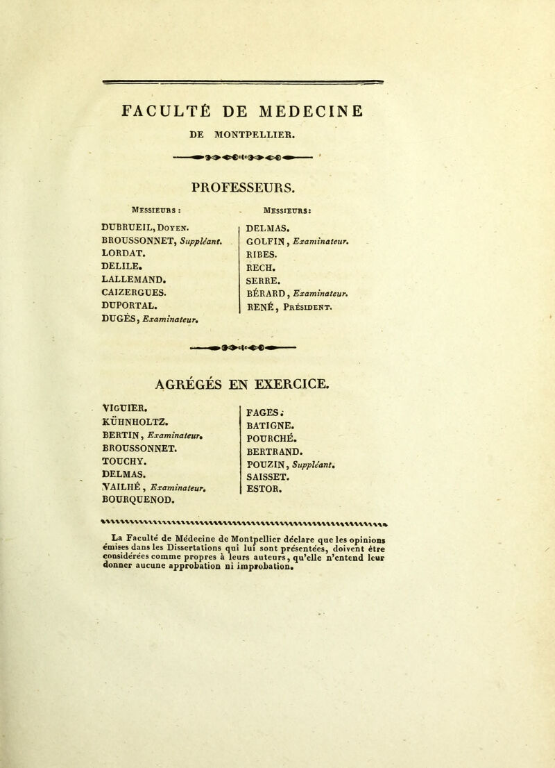 FACULTÉ DE MEDECINE DE MONTPELLIER. PROFESSEURS. Messieurs : DUBRUEIL, Doyen. BROUSSONNET, Suppléant. LORDAT. DELILE. LALLEMAND. CAIZERGUES. DUPORTAL. DUGES j Examinateur, Messieurs: DELMAS. GOLFIN > Examinateur. RIBES. RECH. SERRE. BÉRARD, Examinateur. RENÉ, Président. AGRÉGÉS EN EXERCICE. VIGUIER. KÜHNHOLTZ. BERTIN, Examinateur, BROUSSONNET. TOUCHY. DELMAS. VAILHÉ , Examinateur, BOURQUENOD. FAGES; BATIGNE. POURCHÉ. BERTRAND. POUZIN, Suppléant, SAISSET. ESTOR. La Faculté de Médecine de Montpellier déclare que les opinions émises dans les Dissertations qui lui sont présentées, doivent être considérées comme propres à leurs auteurs, qu’elle n’entend leur donner aucune approbation ni improbation.