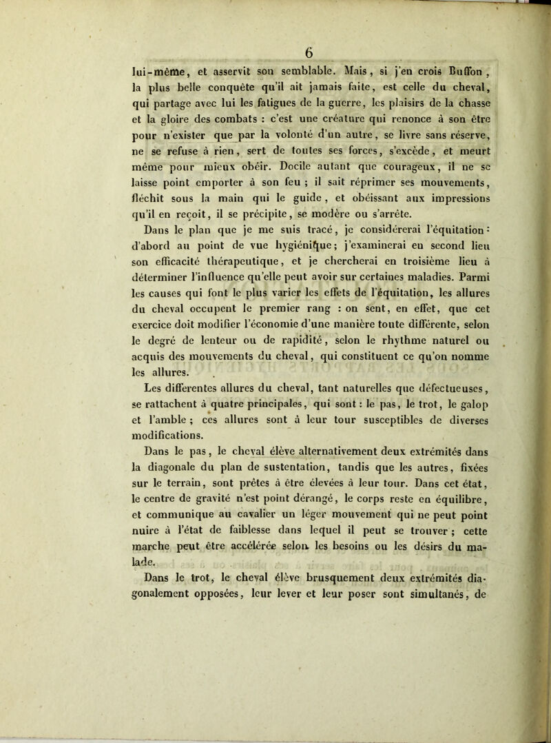 lui-même, et asservit sou semblable. Mais, si j’en crois Buffon , la plus belle conquête qu’il ait jamais faite, est celle du cheval, qui partage avec lui les fatigues de la guerre, les plaisirs de la chasse et la gloire des combats : c’est une créature qui renonce à son être pour n’exister que par la volonté d’un autre, se livre sans réserve, ne se refuse à rien, sert de toutes ses forces, s’excède, et meurt même pour mieux obéir. Docile autant que courageux, il ne se laisse point emporter à son feu ; il sait réprimer ses mouvements, fléchit sous la main qui le guide , et obéissant aux impressions qu’il en reçoit, il se précipite, se modère ou s’arrête. Dans le plan que je me suis tracé, je considérerai l’équitation •* d’abord au point de vue hygiénique; j’examinerai eu second lieu son efficacité thérapeutique, et je chercherai en troisième lieu à déterminer l’influence quelle peut avoir sur certaines maladies. Parmi les causes qui font le plus varier les effets de l’équitation, les allures du cheval occupent le premier rang : on sent, en effet, que cet exercice doit modifier l’économie d’une manière toute differente, selon le degré de lenteur ou de rapidité , selon le rhythme naturel ou acquis des mouvements du cheval, qui constituent ce qu’on nomme les allures. Les differentes allures du cheval, tant naturelles que défectueuses, se rattachent à quatre principales, qui sont : le pas, le trot, le galop * et l’amble ; ces allures sont à leur tour susceptibles de diverses modifications. Dans le pas, le cheval élève alternativement deux extrémités dans la diagonale du plan de sustentation, tandis que les autres, fixées sur le terrain, sont prêtes à être élevées à leur tour. Dans cet état, le centre de gravité n’est point dérangé, le corps reste en équilibre, et communique au cavalier un léger mouvement qui ne peut point nuire à l’état de faiblesse dans lequel il peut se trouver ; cette marche peut être accélérée selon, les besoins ou les désirs du ma- lade. Dans le trot, le cheval élève brusquement deux extrémités dia- gonalement opposées, leur lever et leur poser sont simultanés, de