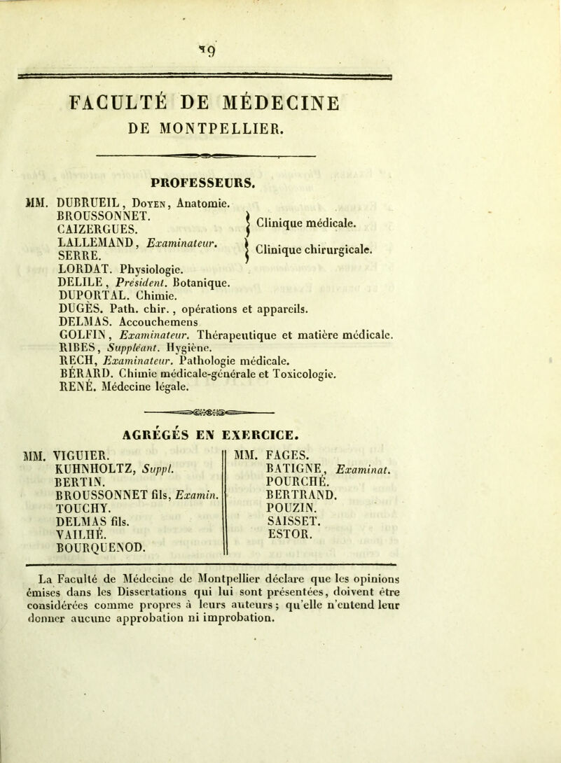 *9 FACULTÉ DE MÉDECINE DE MONTPELLIER. PROFESSEURS. MM. DUBRUEIL, Doyen, Anatomie. BROUSSONNET. CAIZERGUES. LALLEMAND, Examinateur. SERRE. LORDAT. Physiologie. DELILE , Président. Botanique. DUPORTAL. Chimie. | Clinique médicale. 5 Clinique chirurgicale. DUGÈS. Path. chir., opérations et appareils. DELMAS. Accouchemens GOLFIIS , Examinateur. Thérapeutique et matière médicale. R1BES, Suppléant. Hygiène. RECH, Examinateur. Pathologie médicale. BÉRARD. Chimie médicale-générale et Toxicologie. RENÉ. Médecine légale. AGRÉGÉS EN EXERCICE. MM. VIGUIER. KUHNHOLTZ, Suppl. BERT1N. BROUSSONNET fils, Examin. TOUCHY. DELMAS fils. YAILHÉ. BOURQUENOD. MM. FAGES. BATIGNE, Examinât. POURCHÉ. BERTRAND. POUZIN. SAISSET. ESTOR. La Faculté de Médecine de Montpellier déclare que les opinions émises dans les Dissertations qui lui sont présentées, doivent être considérées comme propres à leurs auteurs ; qu elle n’entend leur donner aucune approbation ni improbation.