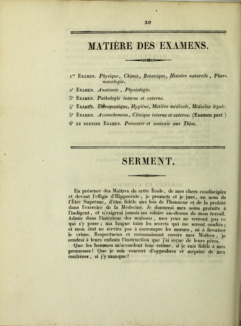 20 MATIÈRE DES EXAMENS. icr Examen. Physique3 Chimie 3 Botanique3 Histoire naturelle 3 Phar- macologie. 2e Examen. Anatomie 3 Physiologie. 5e Examen. Pathologie interne et externe. 4e Examën. Thérapeutique3 Hygiène3 Matière médicale3 Médecine légale. 5° Examen. Accouchemens 3 Clinique interne et externe. (Examen prat ) 6e et dernier Examen. Présenter et soutenir une Thèse. SERMENT. En présence des Maîtres de cette École, de mes chers condisciples et devant l’effigie d’Hippocrate , je promets et je jure, au nom de l’Être Suprême, d’être fidèle aux lois de l’honneur et de la probité dans l’exercice de la Médecine. Je donnerai mes soins gratuits à l’indigent, et n’exigerai jamais un salaire au-dessus de mon travail. Admis dans l’intérieur des maisons , mes yeux ne verront pas ce qui s’y passe ; ma langue taira les secrets qui me seront confiés ; et mon état ne servira pas à corrompre les mœurs , ni à favoriser le crime. Respectueux et reconnaissant envers mes Maîtres , je rendrai à leurs enfants l’instruction que j’ai reçue de leurs pères. Que les hommes m’accordent leur estime, si je suis fidèle à mes promesses ! Que je sois couvert d’opprobres et méprisé de me? confrères , si j’y manque ! • \ (